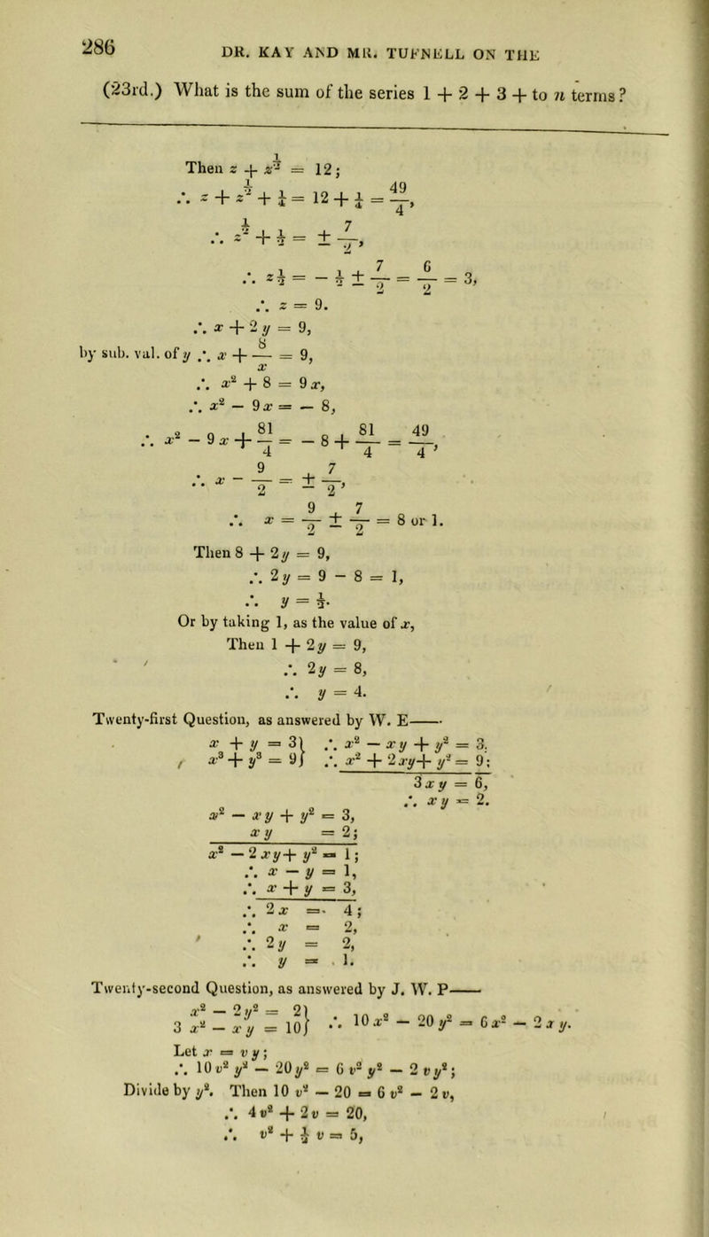 (23rd.) What is the sum of the series 1 + 2 + 3 + to ?t terms ? Then z + z* = 12; i 4Q * + * + i = 12 + i = x> x *’ + * = ±t. , , 7 G /. *i = -i±T«=T = 3, * = 9. X + 2 y = 9, by sub. val. of y x = 9, /. *■ + 8 = 9 a-, .-. a:2 - 9x = - 8, •••—J-±f 9^7 x = — ± — = 8 or 1. Then 8 + 2y = 9, 2y = 9 - 8 = 1, y = i- Or by taking 1, as the value of x, Then 1 -f- 2 y — 9, 2 y = 8, y = 4. Twenty-first Question, as answered by W. E x + y = 31 a-2 - ay + / = 3; , x3 + y3 = 9J g* + 2 j-y+ y2 9; *2 — ay + y2 = 3, gy = 2; xs — 2xy+ y2 — 1; Say = 6, *. xy = 2. * + y = Xt> 3, 2a =. 4 X 2, 2 y = 2, = . 1. Twenty-second Question, as answered by J. W. P 5 I !y2 I !q} /. 10.r2 - 20 y2 = Ca2 -2 ay. 3 x‘ — x y Let a = v y ; 10 u2 y2 — 20 y2 = 6 t’2 y2 — 2 Divide by ys. Then 10 v2 — 20 = 6 e2 - 2 v, 4 «* + 2 v =» 20, .*. »8 + ir=. 5,