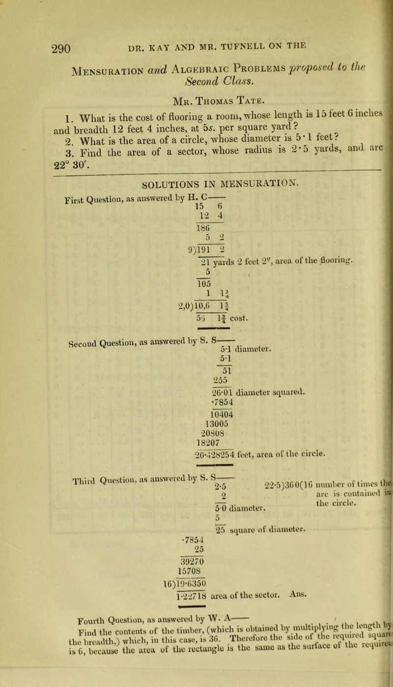 Mensuration and Algebraic Problems proposed to the Second Class. Mr. Thomas Tate. 1. What is the cost of flooring a room, whose length is 15 feet 6 inches and breadth 12 feet 4 inches, at 5s. per square yard? 2. What is the area of a circle, ■whose diameter is 5*1 feet. 3. Find the area of a sector, whose radius is 2-5 yards, and arc 22° 30'. SOLUTIONS IN MENSURATION. First Question, as answered by H. C 15 6 12 4 186 5 2 9)191 2 21 yards 2 feet 2, area of the flooring. 5 105 i n 2,0)10,6 1| 56 1J cost. Second Question, as answered by S. S 5-1 diameter. 51 ~5\ 255 26-01 diameter squared. •7854 10404 13005 20808 18207 20-428254 feet, area of the circle. Third Question, as answered by S. S— •7854 25 2-5 _2 5 0 diameter. 5 25 square of diameter 22-5)360(16 number of times the arc is contained iu the circle. 39270 15708 16)19-6350 1-22718 area of the sector. Aus. Fourth Question, as answered hy W. A i Find the contents of the timber, (which is obtained by multiplying the length 1)J tJtoXvlSta Hus case, i30. ^Therefore the side of the is 0, because the area of the rectangle is the same as the surtaee o t