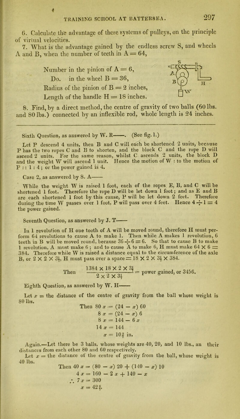 G. Calculate the advantage of these systems of pulleys, on the principle of virtual velocities. 7. What is the advantage gained by the endless screw S, and wheels A and B, when the number of teeth in A = 64, Number in the pinion of A = 6, Do. in the wheel B = 36, Radius of the pinion of B = 2 inches, Length of the handle H = IS inches. 8. Find, by a direct method, the centre of gravity of two balls (60 lbs. and SO lbs.) connected by an inflexible rod, whole length is 24 inches. Sixth Question, as answered by W. R . (See fig. 1.) Let P descend 4 units, then B and C will each be shortened 2 units, because P has the two ropes C and B to shorten, and the block C and the rope D will ascend 2 units. For the same reason, whilst C ascends 2 units, the block D and the weight W will ascend 1 unit. Hence the motion of W : to the motion of F :: 1:4; or the power gained is 4. Case 2, as answered by S. A While the weight W' is raised 1 foot, each of the ropes E, B, and C will be shortened 1 foot. Therefore the rope D will be let down 1 foot; and as E and B are each shortened 1 foot by this cause, P will be let down 2 feet. Therefore during the time W passes over 1 foot, P will pass over 4 feet. Hence 4 ~ 1 = 4 the power gained. Seventh Question, as answered by J. T In 1 revolution of H one tooth of A will be moved round, therefore II must per- form 64 revolutions to cause A to make 1. Then while A makes 1 revolution, 6 teeth in B will be moved round, because 36 -f- 6 = 6. So that to cause B to make 1 revolution, A must make 6 ; and to cause A to make 6, II must make 64X6 = 384. Therefore while W is raised a distance equal to the circumference of the axle B, or 2 X 2 X 3^, H must pass over a space =18X2X 3|X 384. Then 1384 X 18X 2 X 3} 2x2X3} Eighth Question, as answered by W. H power gained, or 3456. Let x — the distance of the centre of gravity from the ball whose weight is 80 lbs. Then 80 x = (24 - x) 60 8 x = (24 — x) 6 8 x = 144 — 6 x 14 x = 144 x — 10| in. Again.—Let there be 3 balls, whose weights are 40, 20, and 10 lbs., an their distances from each other 80 and 60 respectively. Let x = the distance of the centre of gravity from the ball, whose weight is 40 lbs. Then 40 x =* (80 - x) 20 -f (140 - x) 10 4 x = 160 — 2x4- 140 — x 7 x = 300 x = 42 f.