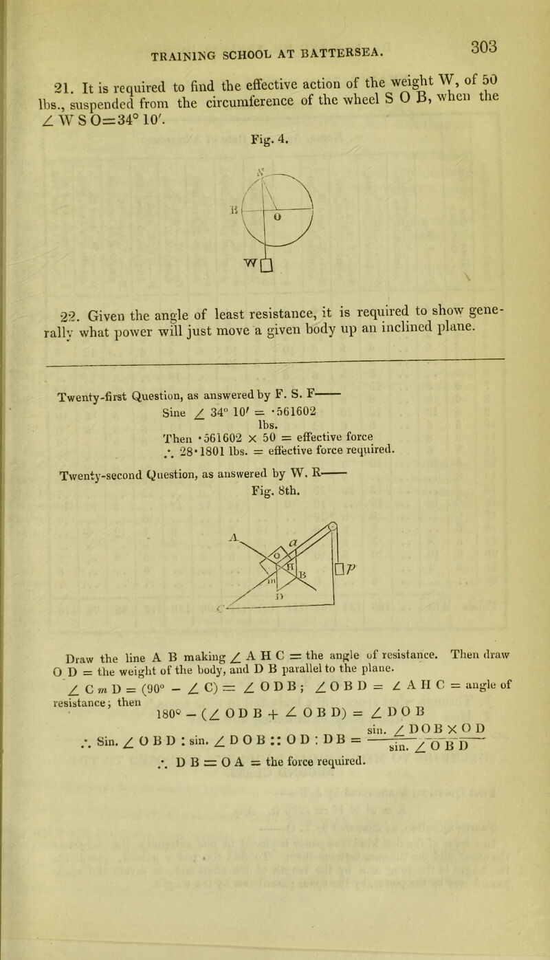 TRAINING SCHOOL AT BATTERSEA. 21. It is required to find the effective action of the weight W, of 50 lbs., suspended from the circumference of the wheel S O 13, when the /WS 0=34° 10'. Fig. 4. b 22. Given the angle of least resistance, it is required to show gene- rally what power will just move a given body up an inclined plane. Twenty-first Question, as answered by F. S. F Sine Z 34° 10' = -561602 lbs. Then -561602 X 50 = effective force • 28-1801 lbs. = effective force required. Twenty-second Question, as answered by W. R Fig. 8th. Draw the line A B making / A H C = the angle of resistance. Then draw O D = the weight of the body, and D B parallel to the plane. Z C m D = (90° - ZC)=ZODB; ZOBD=ZAHC = angle of resistance; then 180° - (Z OD B | Z. O B D) = ZDOB Sin. Z O B D : sin. ZDOB”OD:DB = sin. Z DOB X°D D B = O A — the force required.