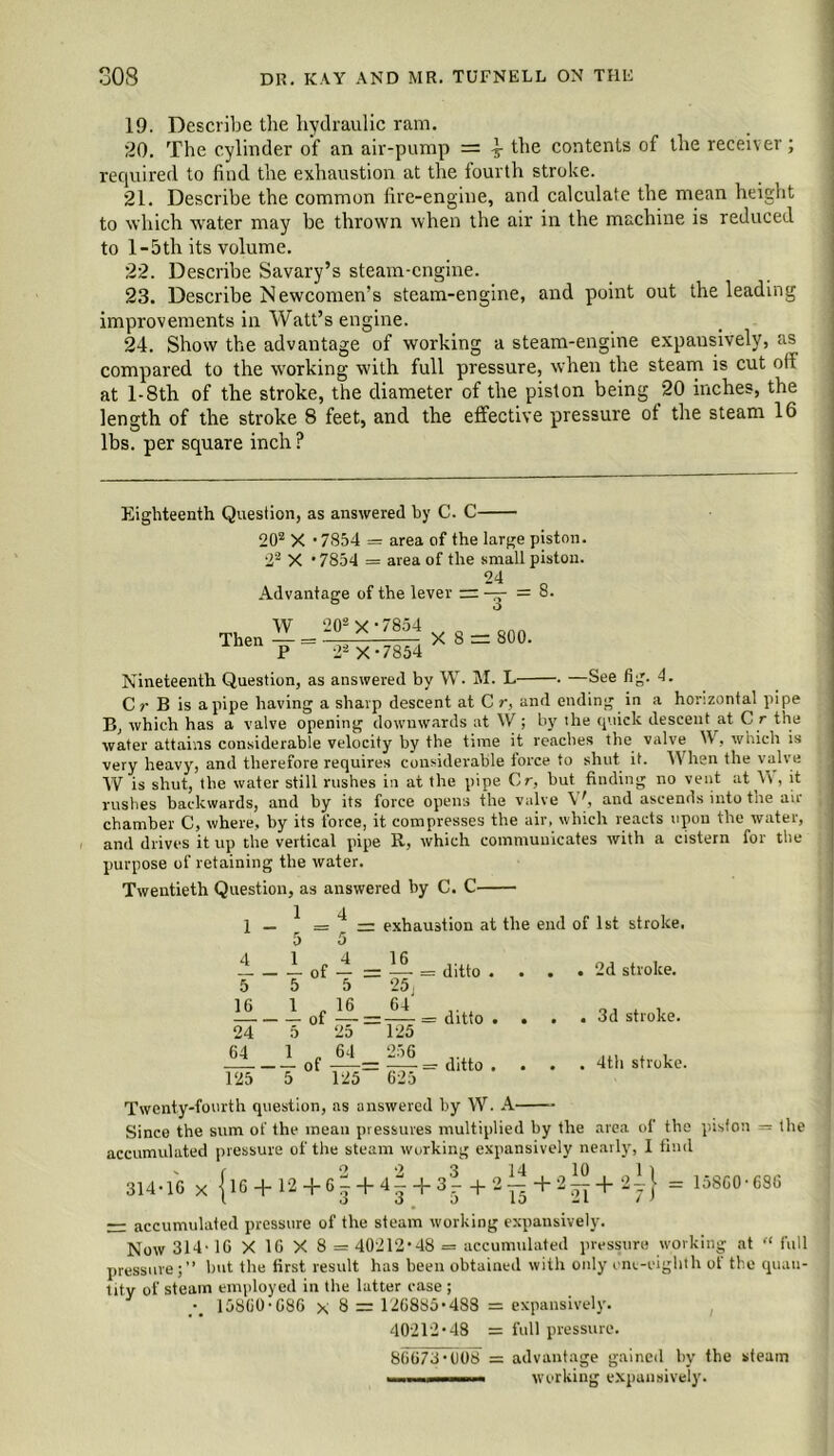 19. Describe the hydraulic ram. 20. The cylinder of an air-pump = ^ the contents of the receiver; required to find the exhaustion at the fourth stroke. *21. Describe the common fire-engine, and calculate the mean height to which water may be thrown when the air in the machine is reduced to l-5th its volume. 22. Describe Savary’s steam-engine. 23. Describe Newcomen’s steam-engine, and point out the leading improvements in Watt’s engine. 24. Show the advantage of working a steam-engine expausively, as compared to the working with full pressure, when the steam is cut off at l-8th of the stroke, the diameter of the piston being 20 inches, the length of the stroke 8 feet, and the effective pressure of the steam 16 lbs. per square inch ? Eighteenth Question, as answered by C. C 202 X • 7854 = area of the large piston. 22 X ' 7854 = area of the small piston. 24 Advantage of the lever = —- = 8. Then W P 202 X * 7854 22 X *7854 X S = 800. Nineteenth Question, as answered by W. M. L . —See fig. 4. C r B is apipe having a sharp descent at C r, and ending in a horizontal pipe B, which has a valve opening downwards at W ; by 'he quick descent at C r the water attains considerable velocity by the time it reaches the valve W, which is very heavy, and therefore requires considerable force to shut it. When the valve W is shut, the water still rushes in at the pipe C r, but finding no vent at \\, it rushes backwards, and by its force opens the valve Yk and ascends into the air- chamber C, where, by its force, it compresses the air, which reacts upon the water, and drives it up the vertical pipe R, which communicates with a cistern for the purpose of retaining the water. Twentieth Question, as answered by C. C 1 - 4 5* ” = f = exhaustion at the 1 of - = ^ = ditto 5 5 - of — 24 5 2d 64 1 f 64 125 5 ° 125 16 25 64 125 256 = ditto = — = ditto 62o end of 1st stroke. . .2d stroke. . . 3d stroke. . . 4th stroke. Twenty-fourth question, as answered by W. A Since the sum of the mean pressures multiplied by the area of the piston — the accumulated pressure of the steam working expansively nearly, I find „ f o ‘2 3 14 10 1 1 314-16 x {l6 + 12+6g+4--b3-+2 — + 2 — + ^yJ :: • 6S6 — accumulated pressure of the steam working expansively. Now 314- 16 X 16 X 8 = 40212-48 = accumulated pressure working at “ full pressure;” but the first result has been obtained with only one-eighth ot the quan- tity of steam employed in the latter case ; •_ 158G0-C86 x 8 = 126885-488 = expansively. 40212-48 = full pressure. 86673-008 = advantage gained by the steam in in« working expansively.