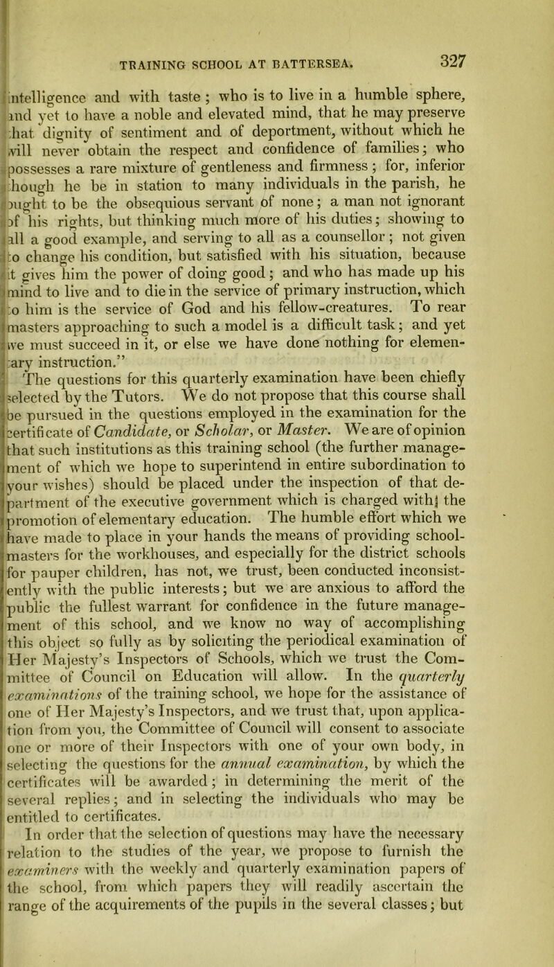 intelligence and with taste ; who is to live in a humble sphere, Lnd yet to have a noble and elevated mind, that he may preserve hat dignity of sentiment and of deportment, without which he ,vill never obtain the respect and confidence of families; who -.possesses a rare mixture of gentleness and firmness ; for, inferior hough he be in station to many individuals in the parish, he I might to be the obsequious servant of none; a man not ignorant ibrhis rights, but thinking much more of his duties; showing to ]all a good example, and serving to all as a counsellor ; not given Ito change his condition, but satisfied with his situation, because 4 it gives him the power of doing good ; and who has made up his i mind to live and to die in the service of primary instruction, which o him is the service of God and his fellow-creatures. To rear |masters approaching to such a model is a difficult task; and yet live must succeed in it, or else we have done nothing for elemen- tary instruction.” The questions for this quarterly examination have been chiefly --elected by the Tutors. We do not propose that this course shall be pursued in the questions employed in the examination for the certifi cate of Candidate, or Sch olar, or Master. We are of opinion that such institutions as this training school (the further manage- ment of which we hope to superintend in entire subordination to your wishes) should be placed under the inspection of that de- partment of the executive government which is charged withj the promotion of elementary education. The humble effort which we have made to place in your hands the means of providing school- masters for the workhouses, and especially for the district schools for pauper children, has not, we trust, been conducted inconsist- ently with the public interests; but we are anxious to afford the public the fullest warrant for confidence in the future manage- ment of this school, and we know no way of accomplishing this object so fully as by soliciting the periodical examination of Her Majesty’s Inspectors of Schools, which we trust the Com- mittee of Council on Education will allow. In the quarterly examinations of the training school, we hope for the assistance of one of Her Majesty’s Inspectors, and we trust that, upon applica- tion from you, the Committee of Council will consent to associate one or more of their Inspectors with one of your own body, in selecting the questions for the annual examination, by which the certificates will be awarded; in determining the merit of the several replies; and in selecting the individuals who may be entitled to certificates. In order that the selection of questions may have the necessary relation to the studies of the year, we propose to furnish the ' examiners with the weekly and quarterly examination papers of the school, from which papers they will readily ascertain the range of the acquirements of the pupils in the several classes; but