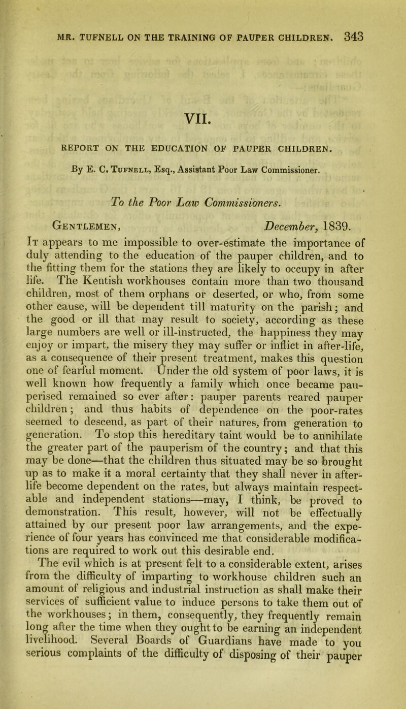 VII. REPORT ON THE EDUCATION OF PAUPER CHILDREN. By E. C. Tufneli., Esq., Assistant Poor Law Commissioner. To the Poor Law Commissioners. Gentlemen, December, 1839. It appears to me impossible to over-estimate the importance of duly attending to the education of the pauper children, and to the fitting them for the stations they are likely to occupy in after life. The Kentish workhouses contain more than two thousand children, most of them orphans or deserted, or who, from some other cause, will be dependent till maturity on the parish; and the good or ill that may result to society, according as these large numbers are well or ill-instructed, the happiness they may enjoys or impart, the misery they may suffer or inflict in after-life, as a consequence of their present treatment, makes this question one of fearful moment. Under the old system of poor laws, it is well known how frequently a family which once became pau- perised remained so ever after: pauper parents reared pauper children; and thus habits of dependence on the poor-rates seemed to descend, as part of their natures, from generation to generation. To stop this hereditary taint would be to annihilate the greater part of the pauperism of the country; and that this may be done—that the children thus situated may be so brought up as to make it a moral certainty that they shall never in after- life become dependent on the rates, but always maintain respect- able and independent stations—may, I think, be proved to demonstration. This result, however, will not be effectually attained by our present poor law arrangements, and the expe- rience of four years has convinced me that considerable modifica- tions are required to work out this desirable end. The evil which is at present felt to a considerable extent, arises from the difficulty of imparting to workhouse children such an amount of religious and industrial instruction as shall make their services of sufficient value to induce persons to take them out of the workhouses; in them, consequently, they frequently remain long after the time when they ought to be earning an independent livelihood. Several Boards of Guardians have made to you serious complaints of the difficulty of disposing of their pauper