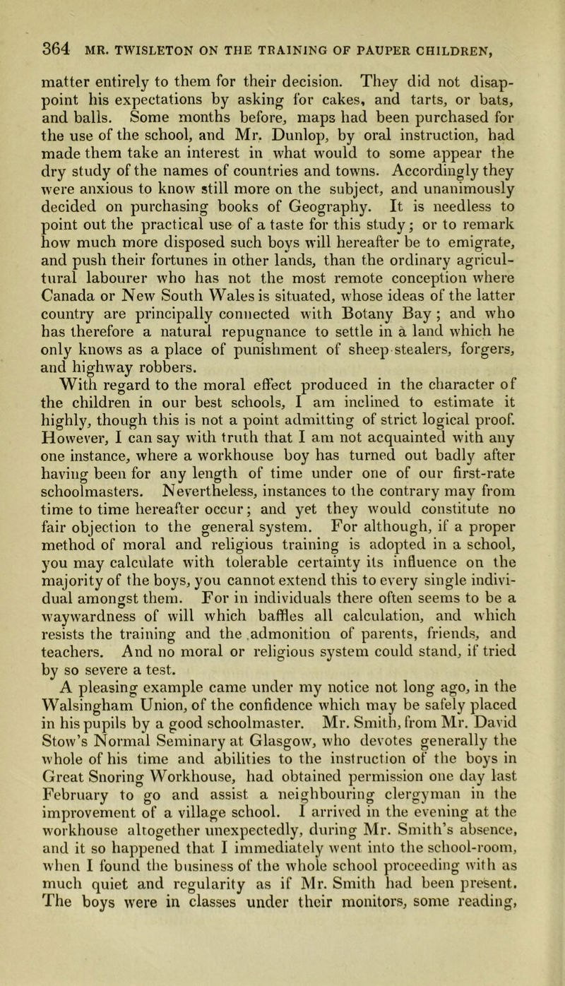 matter entirely to them for their decision. They did not disap- point his expectations by asking for cakes, and tarts, or hats, and balls. Some months before, maps had been purchased for the use of the school, and Mr. Dunlop, by oral instruction, had made them take an interest in what would to some appear the dry study of the names of countries and towns. Accordingly they were anxious to know still more on the subject, and unanimously decided on purchasing books of Geography. It is needless to point out the practical use of a taste for this study; or to remark how much more disposed such boys will hereafter be to emigrate, and push their fortunes in other lands, than the ordinary agricul- tural labourer who has not the most remote conception where Canada or New South Wales is situated, whose ideas of the latter country are principally connected with Botany Bay ; and who has therefore a natural repugnance to settle in a land which he only knows as a place of punishment of sheep stealers, forgers, and highway robbers. With regard to the moral effect produced in the character of the children in our best schools, I am inclined to estimate it highly, though this is not a point admitting of strict logical proof. However, I can say with truth that I am not acquainted with any one instance, where a workhouse boy has turned out badly after having been for any length of time under one of our first-rate schoolmasters. Nevertheless, instances to the contrary may from time to time hereafter occur; and yet they would constitute no fair objection to the general system. For although, if a proper method of moral and religious training is adopted in a school, you may calculate with tolerable certainty its influence on the majority of the boys, you cannot extend this to every single indivi- dual amongst them. For in individuals there often seems to be a waywardness of will which baffles all calculation, and which resists the training and the admonition of parents, friends, and teachers. And no moral or religious system could stand, if tried by so severe a test. A pleasing example came under my notice not long ago, in the Walsingham Union, of the confidence which may be safely placed in his pupils by a good schoolmaster. Mr. Smith, from Mr. David Stow’s Normal Seminary at Glasgow, who devotes generally the whole of his time and abilities to the instruction of the boys in Great Snoring Workhouse, had obtained permission one day last February to go and assist a neighbouring clergyman in the improvement of a village school. I arrived in the evening at the workhouse altogether unexpectedly, during Mr. Smith’s absence, and it so happened that I immediately went into the school-room, when I found the business of the whole school proceeding with as much quiet and regularity as if Mr. Smith had been present. The boys were in classes under their monitors, some reading,