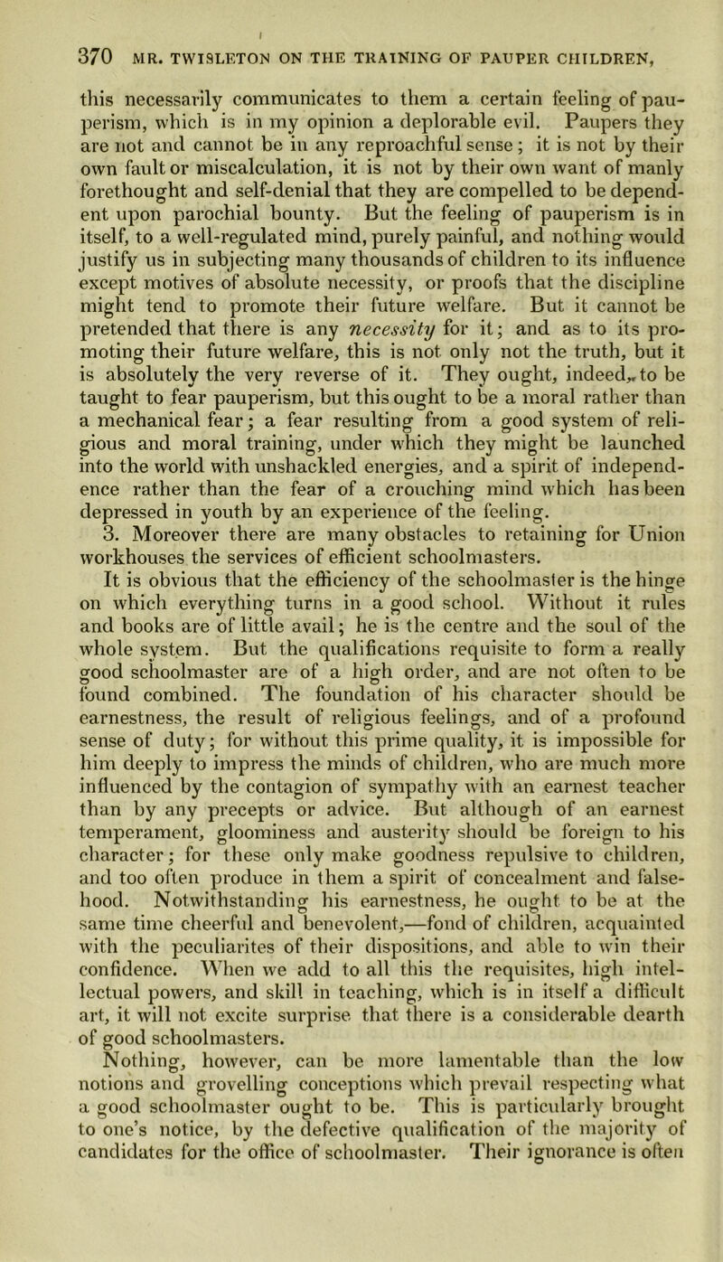 this necessarily communicates to them a certain feeling of pau- perism, which is in my opinion a deplorable evil. Paupers they are not and cannot be in any reproachful sense; it is not by then- own fault or miscalculation, it is not by their own want of manly forethought and self-denial that they are compelled to be depend- ent upon parochial bounty. But the feeling of pauperism is in itself, to a well-regulated mind, purely painful, and nothing would justify us in subjecting many thousands of children to its influence except motives of absolute necessity, or proofs that the discipline might tend to promote their future welfare. But it cannot be pretended that there is any necessity for it; and as to its pro- moting their future welfare, this is not only not the truth, but it is absolutely the very reverse of it. They ought, indeed,, to be taught to fear pauperism, but this ought to be a moral i-ather than a mechanical fear; a fear resulting from a good system of reli- gious and moral training, under which they might be launched into the world with unshackled energies, and a spirit of independ- ence rather than the fear of a crouching mind which has been depressed in youth by an experience of the feeling. 3. Moreover there are many obstacles to retaining for Union workhouses the services of efficient schoolmasters. It is obvious that the efficiency of the schoolmaster is the hinge on which everything turns in a good school. Without it rules and books are of little avail; he is the centre and the soul of the whole system. But the qualifications requisite to form a really good schoolmaster are of a high order, and are not often to be © . © found combined. The foundation of his character should be earnestness, the result of religious feelings, and of a profound sense of duty; for without this prime quality, it is impossible for him deeply to impress the minds of children, who are much more influenced by the contagion of sympathy with an earnest teacher than by any precepts or advice. But although of an earnest temperament, gloominess and austerity should be foreign to his character; for these only make goodness repulsive to children, and too often produce in them a spirit of concealment and false- hood. Notwithstanding his earnestness, he ought, to be at the same time cheerful and benevolent,—fond of children, acquainted with the peculiarites of their dispositions, and able to win their confidence. When we add to all this the requisites, high intel- lectual powers, and skill in teaching, which is in itself a difficult art, it will not excite surprise that there is a considerable dearth of good schoolmasters. Nothing, however, can be more lamentable than the low notions and grovelling conceptions which prevail respecting what a good schoolmaster ought to be. This is particularly brought to one’s notice, by the defective qualification of the majority of candidates for the office of schoolmaster. Their ignorance is often