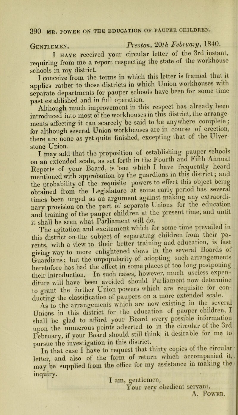 Gentlemen, Preston, 20th February, 1840. I have received your circular letter of the 3rd instant, requiring from me a report respecting the state ot the workhouse schools in my district. I conceive from the terms in which this letter is framed that it applies rather to those districts in which Union workhouses with separate departments for pauper schools have been for some time past established and in full operation. Although much improvement in this respect has already been introduced into most of the workhouses in this district, the ai range- ments affecting it can scarcely be said to be anywhere complete; for although several Union workhouses are in course ot election, there are none as yet quite finished, excepting that of the Ulver- stone Union. I may add that the proposition of establishing pauper schools on an extended scale, as set forth in the Fourth and Filth Annual Reports of your Board, is one which I have frequently heard mentioned with approbation by the guardians in this district; and the probability of the requisite powers to ellect this ooject being obtained from the Legislature at some early period has several times been urged as an argument against making any extraordi- nary provision on the part of separate Unions for the education and training of the pauper children at the present time, and until it shall be seen what Parliament will do. The agitation and excitement which tor some time pi evaded in this district on the subject of separating children from then pa- rents, with a view to their better training and education, is. last giving way to more enlightened views in the several boaids ot Guardians; but the unpopularity of adopting such arrangements heretofore has had the effect in some places of too long postponing their introduction. In such cases, however, much useless expen- diture will have been avoided should Parliament now determine to o-rant the further Union powers which are requisite for con- ducting the classification of paupers on a more extended scale. As to the arrangements which are now existing in the several Unions in this district for the education of pauper children, I shall be glad to afford your Board every possible information upon the numerous points adverted to in the circular ol the oid February, if your Board should still think it desirable for me to pursue the investigation in this district. . In that case I have to request that thirty copies ot the circulai letter, and also of the lorm of return which accompanieu it, may be supplied from the office for my assistance in making the inquiry. I am, gentlemen. Your very obedient servant, A. Power.