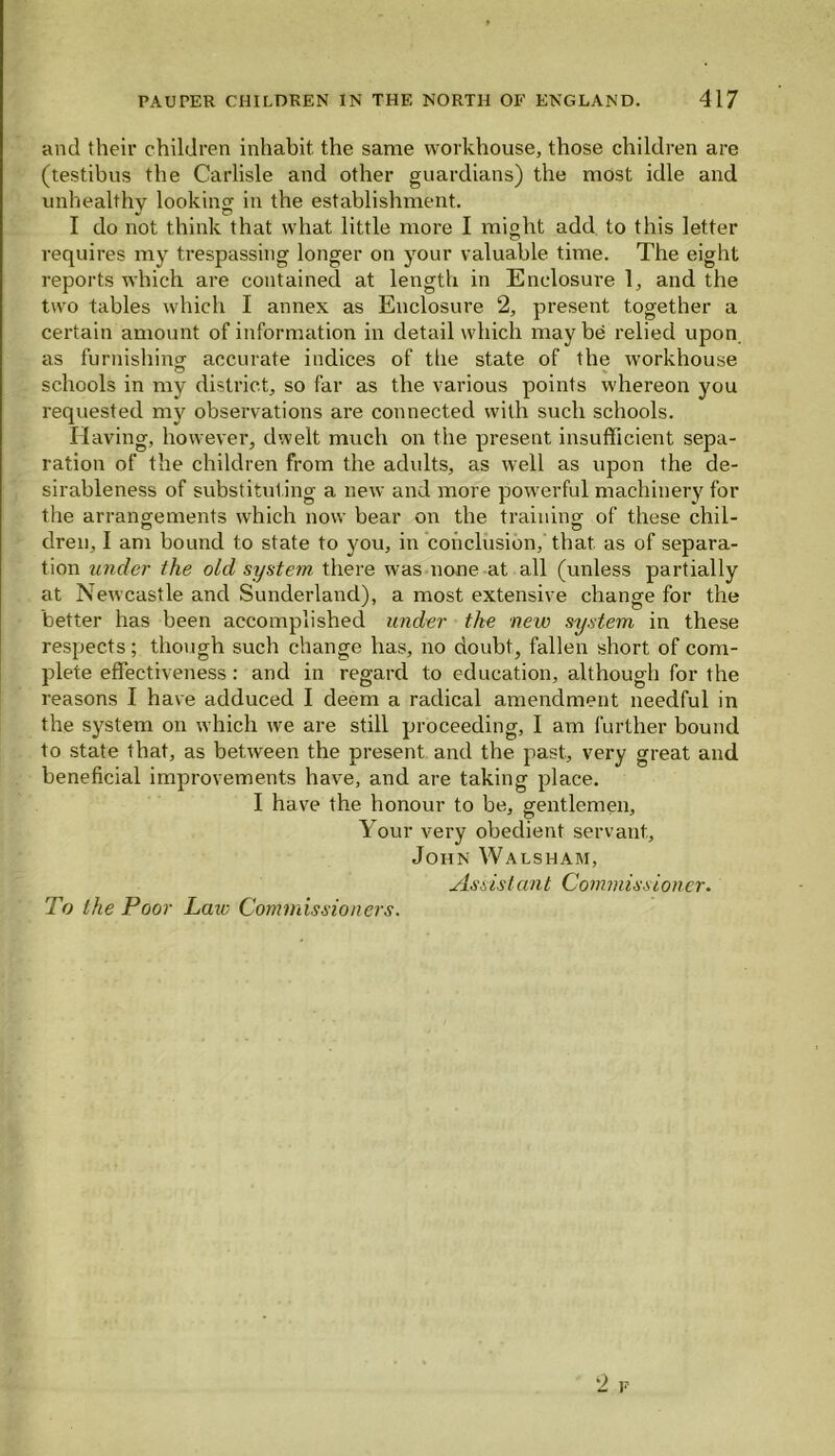 and their children inhabit the same workhouse, those children are (testibus the Carlisle and other guardians) the most idle and unhealthy looking in the establishment. I do not think that what little more I might add to this letter requires my trespassing longer on your valuable time. The eight reports which are contained at length in Enclosure 1, and the two tables which I annex as Enclosure 2, present together a certain amount of information in detail which may be relied upon as furnishing' accurate indices of the state of the workhouse schools in my district, so far as the various points whereon you requested my observations are connected with such schools. Having, however, dwelt much on the present insufficient sepa- ration of the children from the adults, as well as upon the de- sirableness of substituting a new and more powerful machinery for the arrangements which now bear on the training of these chil- dren, I am bound to state to you, in conclusion, that as of separa- tion under the old system there was none at all (unless partially at Newcastle and Sunderland), a most extensive change for the better has been accomplished under the new system in these respects; though such change has, no doubt, fallen short of com- plete effectiveness: and in regard to education, although for the reasons I have adduced I deem a radical amendment needful in the system on which we are still proceeding, I am further bound to state that, as between the present and the past, very great and beneficial improvements have, and are taking place. I have the honour to be, gentlemen. Your very obedient servant, John Walsham, Assisi ant Commissioner. To the Poor Laiv Commissioners. 2 r