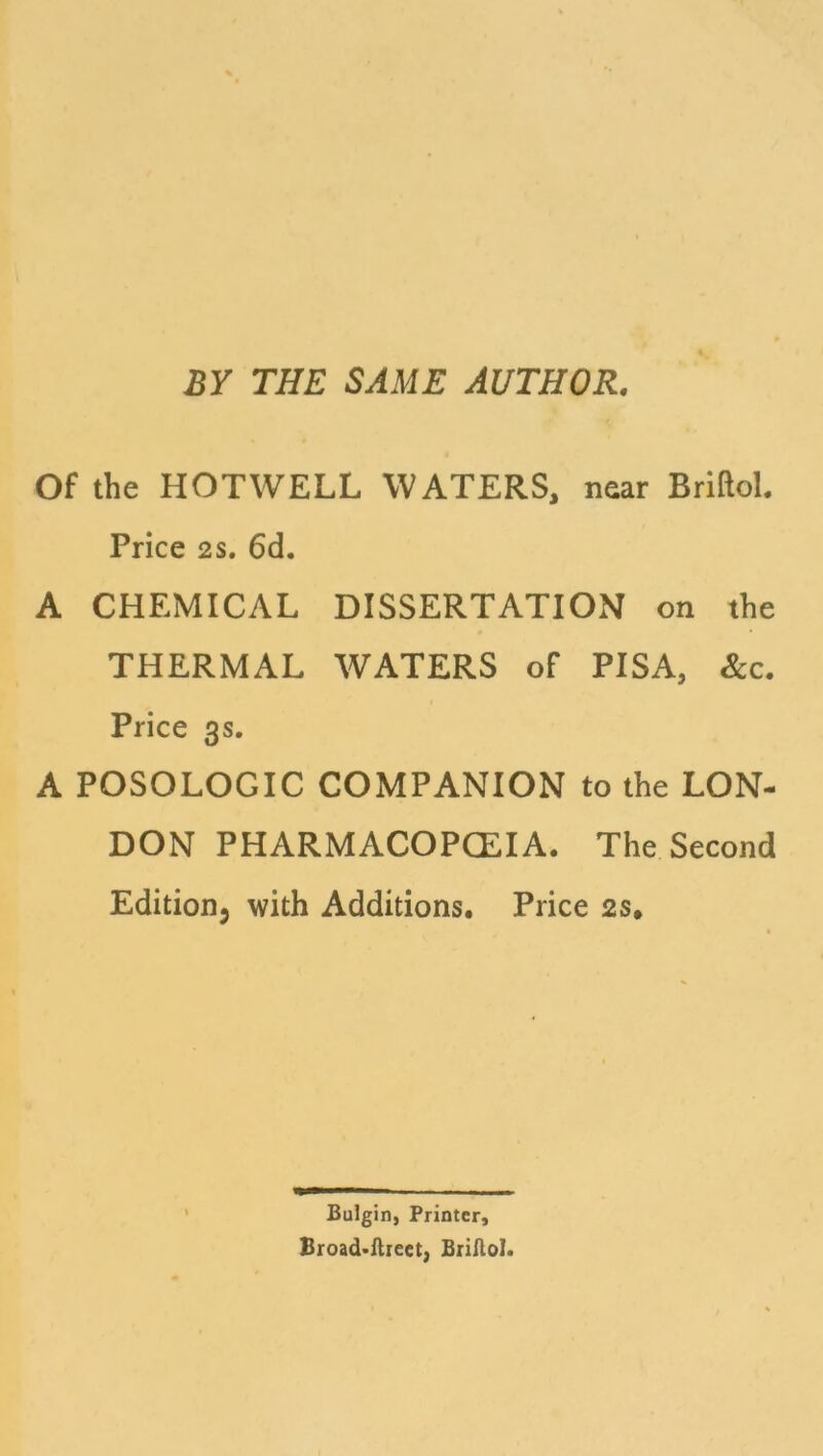 BY THE SAME AUTHOR. Of the HOTWELL WATERS, near Briftol. Price 2S. 6d. A CHEMICAL DISSERTATION on the THERMAL WATERS of PISA, &c. Price 3s. A POSOLOGIC COMPANION to the LON- DON PHARMACOPCEIA. The Second Edition, with Additions. Price 2s, Bulgin, Printer, Broad-ftreet, Briftol.