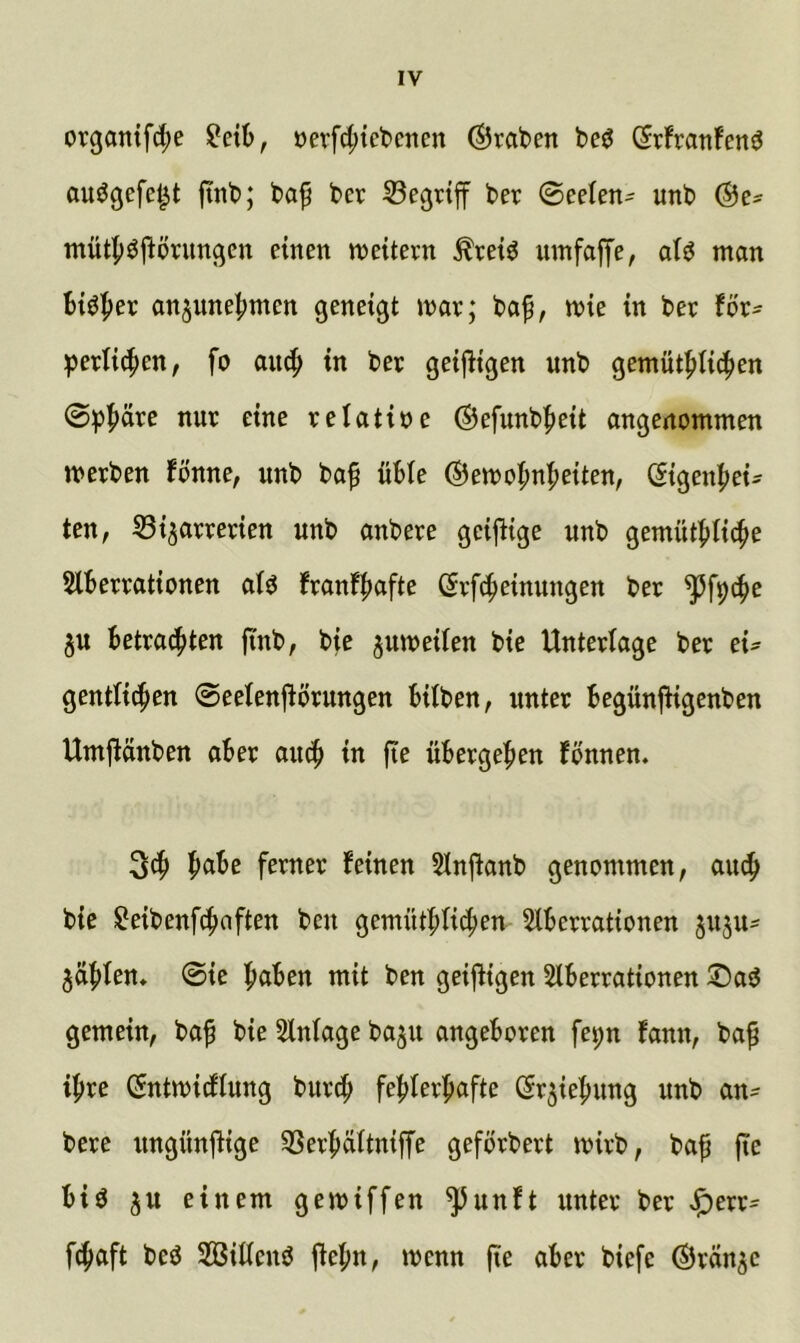 organifd;e oerfd;tebcnen (graben be^ (irfranfenö auögefel^t fttib; baf ber begriff ber (BceUn- unb @es tnütfj^flönm^cn einen n^eitern ^tetö utiifniTe/ ntan Blöder on^unelmten geneigt mx; baf, mie in bet Ux- ^)erti(f)en, fo aii4> in bet geifligen unb gemüt^tic^en 0^^>cite nut eine telatine ©efunbfieit angenommen metben fonne, unb baf üble ®emoBn|)eiten, (Sigenbei- ten, 53ijattetien unb onbete geiftige unb gemütblic^e Slbettationen ato fxanf^afu ßtf(fieinungen bet ^fpi^e 5U Betta(|)ten ftnb, bie jumeilen bie Untetlage bet xu gentti4>en 0eeIen|^ötungen hüben, nutet BegünfHgenben Umjlänben oBet ou4> in fte üBetgeBen fönnen. 3cB fetnet feinen 5Inftanb genommen, aucB bie ^eibenfcBaften ben gemütBücBen 5lBettationen ju^u^ 5(iBten* 0ie BöBen mit ben geizigen SlBettationen gemein, baf bie Einlage baju angeBoten fepn fann, bop iBte (Sntmicfiung butiB feBIetBafte (St^ieBung unb an^ bete ungünüige 3SetBcütniffe gefötbett mitb, baf fie Big ^u einem gemiffen ^unft untet bet J^ett= f(|aft beg Sßüicng '^^nn fie aBet biefe ©tan^c