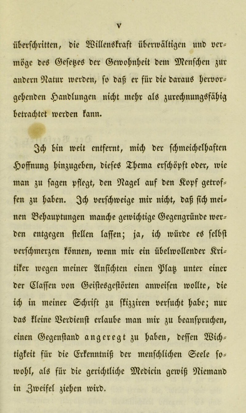 üBevf^vitten, bte StKen^fvaft übcnDälttgcn unb möge beö ©efe^e^ bev ©emofmljett bem 9)fen[^en jitr anbern 9Zatur mevbcn, fo bajj er für bte barauö |)eroor- gepenben ^anblungeu n{4>t me^r alö jure^nungöfä^tg betra4>tet merben fann. Bin meit entfernt, mtc|> ber f^metc^ef^aften J^offnung Biefe^ erf^öpft ober, mie man ju fagen pflegt, ben 3^agel auf ben ^opf getrof= fen ju BöBen, S^B öerfcBmetge mir nid^t, baf ji(B mei- nen 33eBauptungen mancBe gett)i4)t{ge (Segengrünbe mer- ben entgegen jlellen laffen; fa, mürbe eO felBfl oerf^mer^en fönnen, menn mir ein üBelmoHenber ^i- tifer megen meiner 5tnficBten einen ^la^ unter einer ber Sfaffen oon ®ei|ieögeflörten anmeifen moUte, bie i(B in meiner 0^rift ju ffijjiren oerfu^t B^Be; nur ba^ fleine SSerbienft erlaube man mir ju Beanfpru^en, einen ©egenftanb angeregt ju B^Ben, beffen 2Bi^- tigfeit für bie ßrfenntnip ber menfcBli4>en @eete fo= moBl, alö für bie gericBtlicl;e 9??ebicin gemi^ D^iemanb in 3'^cifel ^ieBen mirb.