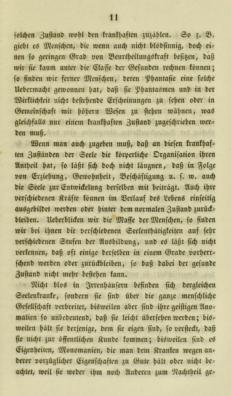 fold;eii fvanf^aftcn jitjaMcn. ©o 5. 33. giebt cd 9}?cni'd;cn, bic wenn and; iud;t Möbfnintg, bod; ci= nen fö geringen @rab yon 93enrt|)ci(nngdfraft befi^cn, bap )vir fie faitm unter bie klaffe ber ©efunben rcd;ncn fonnen; fo jtnbcu wir ferner 3}?en[d;cn, beren 3^f;antafie eine foId;e Uebermadjt gewonnen ^at, ba^ fie ^p^antadincn itnb in ber SSirfiiefifeit nid;t beftcf)enbe (5rfd;einungcn 51t fc|)en ober in ®enieinfd;aft mit pberu SÖBefen jit fielen wäf)nen, waö gleid;fal(d mir einem franf^aften B^ftcinb juge[d;rieben wer- ben mu^. 2ßenn man aud; gugebeu mu§, ba§ an biefen Jranffiaf^ teil 3wfi«nben ber ©eeie bie fbr;perli^e Drganifation i^ren Slntfieit fiat, fo Iä§t fid; bod; nic^t läugnen, baf in »on (Srgie^ung, @ewofm|ieit, 33ef^äftigung u. f. w. aud) bie ©eele jur gntwidelnng berfelben mit beiträgt. 3lud; i^re yerfi^iebenen Kräfte fonnen im 33erlauf bed hebend einfeitig audgebitbet werben ober fiinter bem normalen 3uftanb giirüd^ bleiben. Ueberbliden wir bie 9)?affe ber 9)?enfc^en, fo finben wir bei ifmen bie oerf^iebenen ©eelentfiätigfeiten auf fefir oerf^iebenen Stufen ber Sludbilbung, unb ed lä^t fid) nid;t oerfennen, ba^ oft einige berfelben in einem @rabe oorfierr- f^enb werben ober jurüdbleiben, fo baf babei ber gefunbe 3uftanb ni^t me^r befielen fann. 3lic^t blöd in 3rrenfiäufern befinben fiif) bergleid;eu ©eelenlranfe, fonbern fie finb über bie gange menfd;lid;e @efellfd;aft oerbreitet, bidweilen aber finb ifire geifligen 2lno^ malicn fo unbebeutenb, ba^ fie leid;t überfe^en werben; bid= weilen fiält fie berfenige, bem fie eigen finb, fo oerftedt, ba^ fte nic^t gur öffentlid)en ^'unbe fommen; bidweilen finb cd (Sigenbeiten, 2J?onomanien, bie man bem Traufen wegen aiii= berer oorgüglid;er (Sigenfebaften gu @ute pü t>ber nid;t bc= achtet, weil fie weber ifim nod; Slnbercn gum 3lad;tl)eil ge^