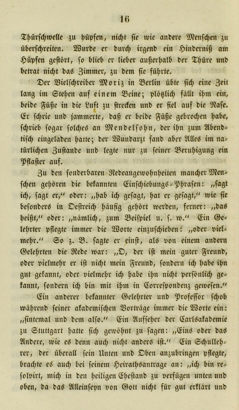 J^^üvfc^weUc ju l)ü))fen, nid^t fte >vte anbeve 50?enfd;en ju überfc^vciten. SOBurbe er buvd; tvgenb ein ^tnbevni^ am ^ü^fen geftövt, fo blieb er lieber au^er^ib ber Xbüre iinb betrat ni(^t baö Bin^iner, ju bem fte führte. 2)er 3Sietfd)reiber 50?orij in 33ertin übte fid; eine taug im ©te|>en auf einem 23eine; i^tö^Iic^ fädt ibm ein, beibe in bie ^nft ju ftrecfen unb er fiel auf bie 5f?afe. dv fd;rie unb fammerte, ba^ er beibe ^ü§e gebrochen ^be, fd;rieb fogar fotd;ed an ?D?cnbeIfo|)n, ber ifm jum 2lbenb= tifc^ eingelaben f)atte; ber SSunbarjt fanb aber SUted im na^ türlid^en 3uftanbe unb tegte nur ju [einer 33eru^igung ein ^flafter auf. 3u ben fonberbaren S^ebeangemobn^eiten mancfier 2)?en= fc^en gef)ören bie befannten (5infd;icbuugd = ^f)rafen: „fagt id;, fagt er/' ober: „^ab id; gefagt, ^t er gefagt, mie fte befonberö in Deftreic^ gehört merben, ferner: „baö ftei^t, über: „ndmtid;, gum 33eifbiet u. f. w. @in @e^ le^rter immer bie 20Sorte einjuf^ieben: „ober 'okU mef»r. @o 3. 33. fagte er einft, alö oon einem anbern ©elefirten bie 9iebe mar: „D, ber ift mein guter ^i^eunb, über oieimefir er ift nid;t mein f^'^eunb, fonbern it^ ifm gut gefannt, ober oielmeftr icb f)abe i^n nid;t ^erföntic^ ge- launt, fonbern id) bin mit ibm in (lorrefbonbenj gemefen. (5in anberer befannter @ete|)rter unb ^rofeffor f^ob wdftrenb feiner afabemifdjen 33ortrdge immer bie Jöortc ein: „fintemat unb bem atfo. @in 2(tiffeber ber Sarlöafabemie 31t ©tuttgart Ijatte fic^ gemob^'t 5'^ fagen: „(5ind ober bad Slnbere, mie ed beim and; nid)t anberd ift. (5in ©ebuUeb- rer, ber überatt fein Unten unb Dben an3ubringen bPfgte, brad)tc ed auch bei feinem .'peiratbdantragc an: „ic^ bin re^ fotoirt, mid; in ben bciligen Öbeftanb 31t oerfügen unten unb oben, ba bad 2U(einfei;n oon @ott nid;t für gut erftdrt unb