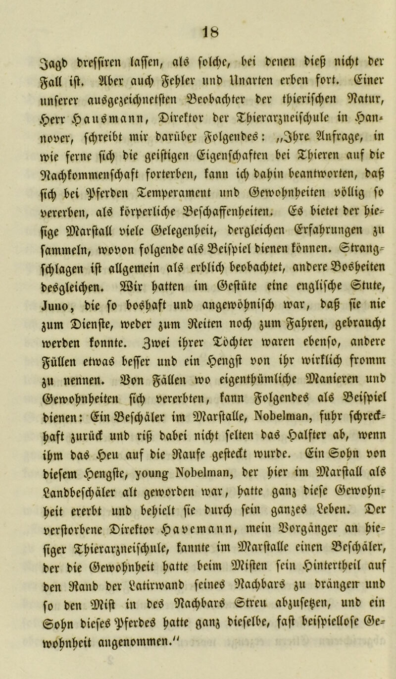 3aftb bre[f(ren laffen, a(ö fo(d)c, bei bcneu bte^ nic^t bev gd( tft. Stber aud; ge^tev unb Unarten erben fort, (5iner unfcrer audgejeid^netften 23eobad}ter ber tjjiertfc^en 9?atur, Jperr ,^audmann, 25ireftor ber ^llbierarsneifd^iUe in nooer, f^reibt mir barüber goigenbed: „3|>re Slnfrage, in mie ferne fid; bie geiftigen @igenfd)aften bei Sl^^ieren auf bie 9?a(f)fommenfd)aft forterben, fann id; baf)in beantworten, ba^ ftc^ bei ^ferben S^emverament unb Oewo^nbeiten oöüig fo yererben, ald förberiid>e ^efd>affen^eiten. bietet ber ftge SWarftatt oiete ©etegen^eit, bergleid)en Erfahrungen ju fammeln, wooon folgenbe atd 33eifpiet bienen fbnnen, ©trang=^ fd;iagen ift aligemein aiö erblid) beobad;tet, anbere 33odh«ten beögiei(f>en, 3öir hatten im ©ejiüte eine engüfche ©tute, Juno, bie fo boöh4t wnb angewohnif^ war, baf fte nie jum 2)ienfte, Weber jum 9*ieiten no(f) jum gebraucht werben fonnte. 3wei ihrer Tochter waren ebenfo, anbere güKen etwad beffer unb ein ,<pengji oon ihr wirflidh fromm jtt nennen, 33on gatten wo eigenthümüd;e SDJanieren unb ©ewohnheiten fid; »ererbten, fann gofgenbed afd S3eifbief bienen: EinS3efd;der im 5)?arftatte, Nobelman, fuhr f(hred- haft iurüd unb rijj babei nicht feiten bad Jpalfter ab, wenn ihm baö Jpeu auf bie 9?aufe gejiedt würbe. Ein ©ohn »on biefem .^engfte, young Nobelman, ber im 9)?arfiatt at6 ?anbbefd;ciier att geworben war, ganj biefe ©ewohn- heit ererbt unb behieit fte burd; fein ganjed Seben, 2>er »erftorbene Direftor .^abemann, mein SKorgänger an h«e-- ftger 2:hie^^a^5«eifd;uie, fannte im 3)?arftatte einen 33efd;äler, ber bie ©ewohnheit SlUjten fein v^intertheÜ auf ben ytaub ber ^atirwanb feined 9kd;bard ju brdngeir unb fo ben 2)?ift in beb ^lachbarb ©treu abjufe^en, unb ein ©ohn biefeb '■pferbeö h«tte ganj biefeibe, faft beif^iettofe E)e- wohnhcit angenommen.''