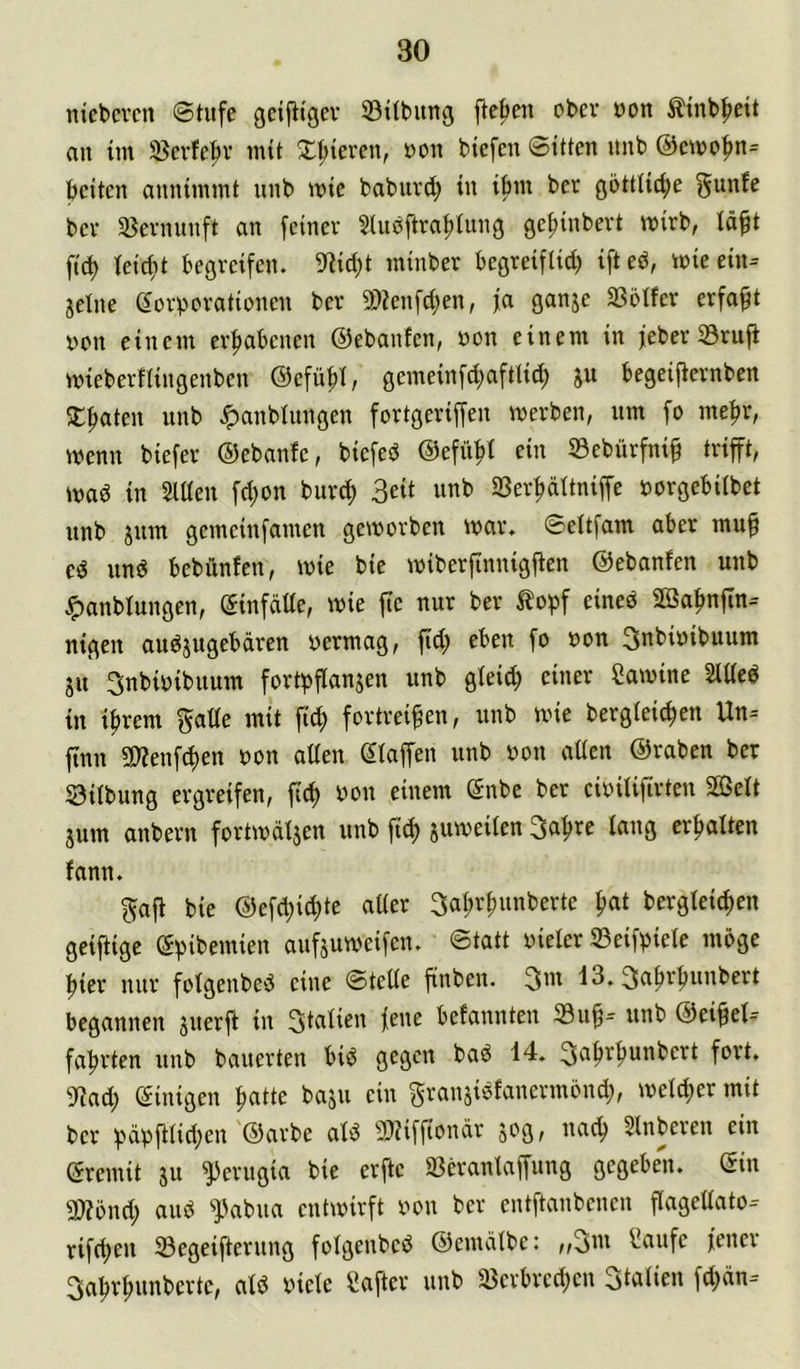 nicbevcn «Stufe gcijttgev ©itbung jte^eu ober uon ttnb^eit an tm 35crfe|)r mit 2:;|)ieren, uon biefen Sitten nnb @etno|)n= beiten annimmt nnb mie babnrd; in ibm ber götttid;e ^unfe bev ißevnnnft an feiner Sluöftrabtung gef)inbevt wirb, läft fid) feiert begreifen. 9?id;t minber begreiftid) ifted, mieein= jclne eorborationen ber 9)?enfd;en, fa ganje 33oIfer erfaßt nen einem erhabenen ©ebanfen, non einem in feber 33rufi mieberftingenben ©efü^I, gemeinfd;afttid; ju begeijternben 3:baten nnb .«panbtungen fortgeriffen merben, nm fo me^r, wenn biefer ©ebanfe, biefed ©efn|)i ein 33cbürfnib trifft, mad in SlUen fd;on burd; 3eit nnb 23erbdttniffe öorgebübet nnb jnm gemeinfamen geworben war. Seltfam aber mu^ ed und bebünfen, wie bie wiberfinnigfien ©ebanfen nnb ^anbtungen, (5infdUe, wie fie nur ber ^o^f eined SBa^nfln-- nigen andjugebdren vermag, fid) eben fo von 3ttbivibuum jn 3nbivibnum fortpflanjen nnb gteid) einer Cawine SiUed in i^rem gatte mit fid; fortreifen, nnb wie bergteiefen Un= finn 5D?enf(^en von atten Staffen nnb von atten ©raben ber ©Übung ergreifen, fic^ von einem Snbe ber civÜifirten Sßelt jum anbern fortwdijen nnb fid) juweilen Safre lang erhalten fann. gaft bie ©efd;icfte atter 3al;rfnnberte fat bergteiefen geiftige Spibemien aufjuweifen. Statt vieler ©eifpiete möge fier nur fotgenbed eine Stette finben. 3''^ 13. ^afrfnnbert begannen jnerf in 3i^üen fenc befannten ©nf= nnb ©eifel- fafrten nnb bauerten bid gegen bad 14. 3«^f^’^unbcrt fort. 9?ad; Sinigen fatte baju ein granjidfanermönd;, wetefer mit ber pdpfüid;en ©arbe atd 3)iiffiondr sog, naef Slnberen ein Sremit su ^erngia bie erfte ©eranlapng gegeben. Sin 9}?önd; and ^abna entwirft von ber entftanbenen flagettato-- rifd;en ©egeifternng folgenbed ©emdtbc: ,,3m f!aufe jener 3afrfnnbcrtc, atd viele Cafter nnb ©erbred;en Stalicn fd;dn--