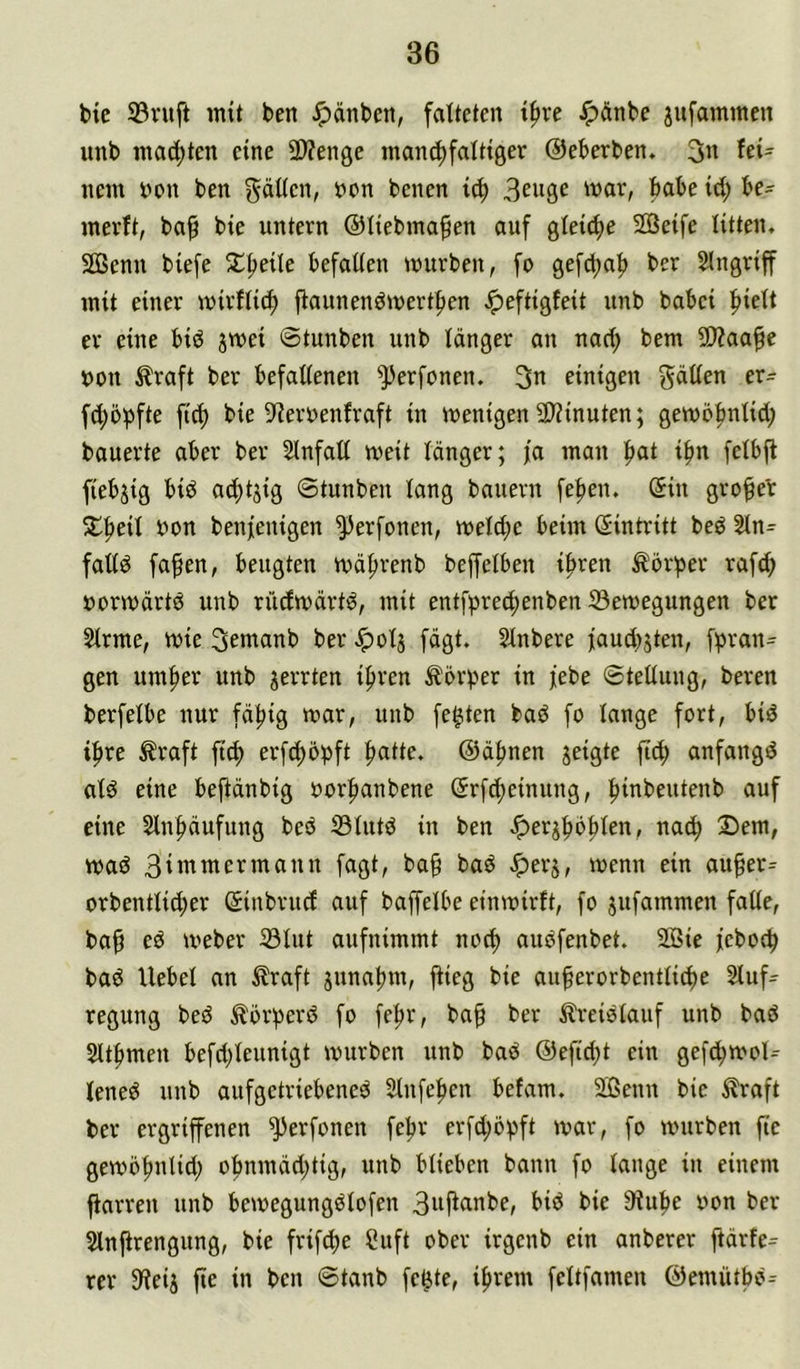 bte 33ruft intt ben Jpänbeit, falteten tfive Jpänbe jufaminen imb mad)ten eine SWenge inanci)falttöer ©eberben. 3» fei- nem t)on ben ^öKcn, t>on benen ic^ 3^nge mar, habe id; be- merft, ba^ bie untern ©liebma^en auf gleiche SGßeife litten. SOBenn biefe 2;^eile befaüen mürben, fo gefd;n|) ber Singriff mit einer mirflicf) ffaunenömert|)en ^eftigfeit unb babei ^iett er eine biö jmei ©tunben unb länger an nacl; bem 5Waafe t)on ^raft ber befallenen '>))erfonen. 3n einigen gdllen er- fd;5^fte fid) bie S'ieruenfraft in menigen 5D?inuten; gembljnlid; bauerte aber ber Slnfall meit länger; ja man ^at i^n felbft fiebrig biö ad)tjig ©tunben lang bauern fe^en. ©in gro^eb uon benfenigen ^erfonen, meld)c beim ©intritt beö Sln= falld fa^en, beugten mä^renb beffelben i^ren Körper rafc^ »ormärtö unb rüdmärt^, mit entf))red)enben 33emegungen ber Slrme, mie 3emanb ber ^olj fägt. Slnbere faud^jten, f^ran^^ gen um|)er unb gerrten if»ren ^br^mr in febe ©tellung, beren berfelbe nur fällig mar, unb festen bab fo lange fort, biö i|)re ^raft ftcf) erfd)Opft |)atte. ©ä|>nen jeigte anfangd ald eine beftänbig oorfianbene ©r[d)einung, ^inbeutenb auf eine 2lnf)äufung bed IBlutd in ben ^erj|)b^len, nac^ 3)em, mad 3iinmermann fagt, ba§ bad «iperj, menn ein au^er^ orbentlid;er ©inbrucf auf baffelbe einmirft, fo jufammen falle, ba§ cd meber 33lut aufnimmt nod) audfenbet. 2öic feboc^ bad Uebel an Äraft junat)m, flieg bie au^erorbentlicbe Sluf- regung bed ^brf)erd fo fe^r, ba^ ber ^Ireidlauf unb bad 2lt|)men befd)leunigt mürben unb bad ©efid;t ein gefc^mol- lened unb aufgetriebened Slnfe^en befam. 2ßenn bie Alraft ber ergriffenen ^erfonen febr erfc^bf^ft mar, fo mürben fic gembfinlid; o|)nmäd;tig, unb blieben bann fo lange in einem ffarren unb bemegungdlofen 3nflanbe, bid bie 9fube oon ber Slnflrengung, bie frifcbe Suft ober irgenb ein anberer ftärfe^ rer 9leij fte in ben ©tanb fe^te, if>rem feltfamen ©emütbd^