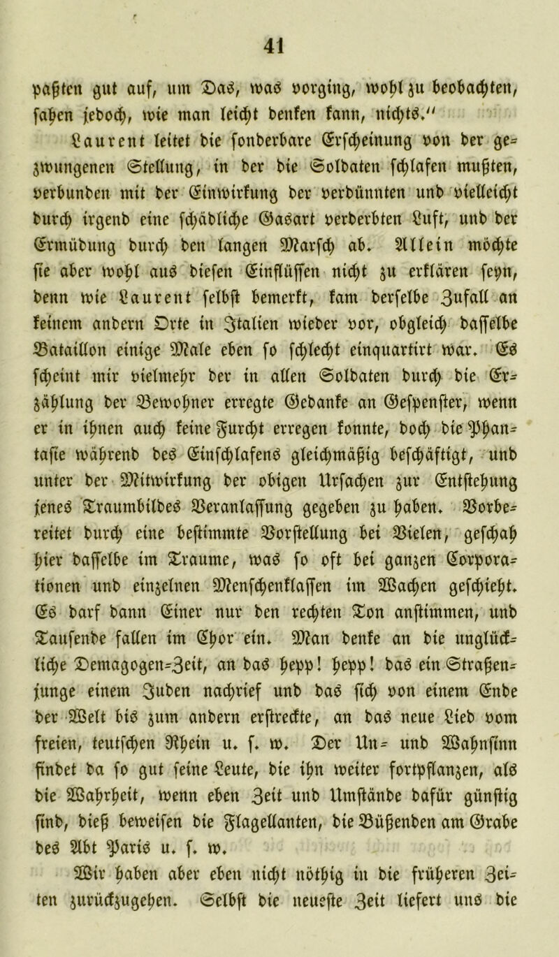 paßten gut auf, um maö uoröing, ju feeobai^tett, fa|>en feboc^, mie man Ui6)t benfen fann, nid;tö,'' C au reut leitet bie fonberbare @vf(f)e{nung »on ber ge= Smungeneu ©teßuug, in ber bie Solbaten fc^iafen mußten, öerbunben mit ber Sinmirfung ber öerbünnten unb uietteid;t buvA irgenb eine fd)dbiict)e ©aj^art uerberbten Cuft, unb ber Srmübung burd; ben langen 9)?arf^ ab. SlUein mb^te fie aber mo|)t aud biefen (5inflüffen nid)t ju erftdren [et;n, beim mie Caurent felbfi bemerft, fam berfetbe fl« feinem anbern Drte in Sizilien mieber uor, obgleid) baplbe SataiUon einige 5D?ate eben fo fd)ted;t einquartirt mar. <Sd fc^eint mir uietmefir ber in allen ©olbaten burd) bie @r- ^dfilung ber 33emofiner erregte ©ebanfe an ©ef^enfier, wenn er in ipnen auef) feine guri^t erregen fonnte, bob^ bie ^^an- tafie wd^renb bed ©infd^lafend gleic^md^ig beftfidftigt, unb unter ber 2)?itwirfung ber obigen Urfacfien jur (Sntfte^ung lened 5lraumbilbed SBeranlaffung gegeben ju fiaben. SSorbe- reitet burd; eine befiimmte SSorjleltung bei 33ielen, gefc!^afi i^ier baffelbe im 5lraume, wad fo oft bei ganjen ®or!pora- tionen unb einjelnen 3)?enf(^enflaffen im SOßac^en gef^iefit. (5d barf bann @iner nur ben rechten 5£on anflimmen, unb ^^aufenbe falten im (J|)or ein. SDZan benfe an bie unglüd- li^e ®emagogen=3eiir bad ^epl> I fie^p! bad ein ©tra^en- funge einem 3uben nai^rief unb bad ftc^ oon einem ^nbe ber 2ßett bid jum anbern erftredte, an bad neue ?ieb oom freien, teutf^en 9i|)ein u. f. w. Der Un^ unb SÖafmfinn finbet ba fo gut feine Seute, bie i^n weiter fort^flanjen, ald bie SBafirfieit, wenn eben 3eü unb Umjfdnbe bafür günjiig ftnb, bie^ beweifen bie glagedanten, bie 33ü^enben am ©rabe bed 2lbt ^arid u. f. w. SDSir fiaben aber eben ni^t nötfiig in bie früfieren 3ei= ten jurüdjugeben. ©elbft bie ueuefte 3eil liefert und bie