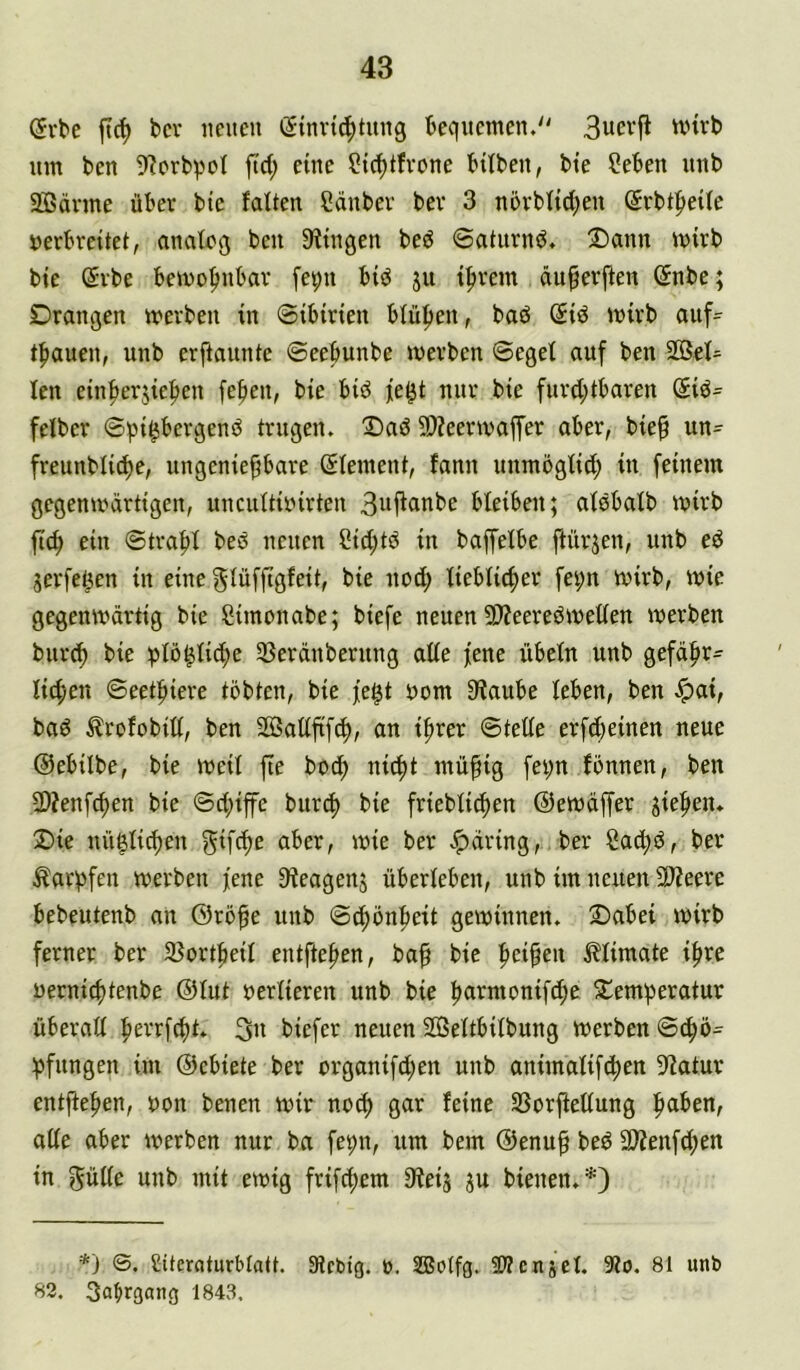@vbe ft{^ bcv iiciteii (Sinrt^tiuig beciitcmen.'' 3ucvji wirb um bcn 5^prbpcl ftct; eine ?tc^tfvone bitbeu, bte ?eben unb SBänne über bte falten Sänbev bev 3 növbftd^en Srbt|)etfe »erbveitet, analog beu Sftngen bed ©atiirnd, !Dann mirb bte @vbe bemo^mbav fe^u btd ju t|)vem duferfteu ©nbe; Drangen merben tn ©tbirten bfüften, baö ßtd mirb auf- t^iauen, unb erftaunte ©eebunbe mevben ©eget auf beu 2öet= ten cinfierjtefteu fe^en, bte bid fe^t nur bte furd;tbaren @td= fetber ©pt^ergend trugen. Daö 9)?eertvaffer aber, bte§ un- freunbti^e, ungeniepare (Jtement, fanu unmöglttJ^ in feinem gegenmärttgen, unciittioirten 3»fi^ttbe bleiben; atöbatb mirb ftc^ ein ©traf)t beö neuen Cid;tö in baffetbe ftürjeu, unb ed jerfeöen in eine gtüffigfeit, bie uod; tiebtic^er fei;n mirb, mie gegemvdrtig bie Simonabe; biefe neuen 5D?eeredmet(en merben burc^ bie ;3tö^tic^e 33erdnberung alte fene übetn unb gefdfir^ tic|)en ©eetfiiere tobten, bie fe^t oom 9^aube leben, beu ^ai, bad Ärofobitt, ben SBatififd), an ifirer ©tette erft^beinen neue ©ebilbe, bie meit fie boeb nii^t mü^ig fei;n fönnen, ben 2)?enfcben bie ©d;ife burd) bie friebticben ©emdffer jiefien. Die uü§tid)eu gifdte aber, mie ber ber Sac^d, ber ^arbfen merben jene S^eagenj überleben, unb im neuen ^eere bebeutenb an ©röfe unb ©cbönbeit gewinnen. Dabei wirb ferner ber ajortbeit entfteben, ba^ bie Mimate x^xt uerniebtenbe ©tut vertieren unb bie b^ii^monifcbe Demberatur überatt bevrf^t. 3u biefer neuen SBettbitbung werben ©tbö= bfungen im ©ebiete ber organifd;en unb animatiftben S'iatur entfteben, non benen wir noch gar feine Sßorjfettung b^iben, alte aber werben nur ba fepn, um bem ©enup bed SD?enfd;en in gütte unb mit ewig frifebem Sieij ju bienen.*) *) <3. Citcraturbtatt. Stebig. b. SBotfg. 5??enjet. 9?o. 81 unb 82. 3nbf3ang 1843.