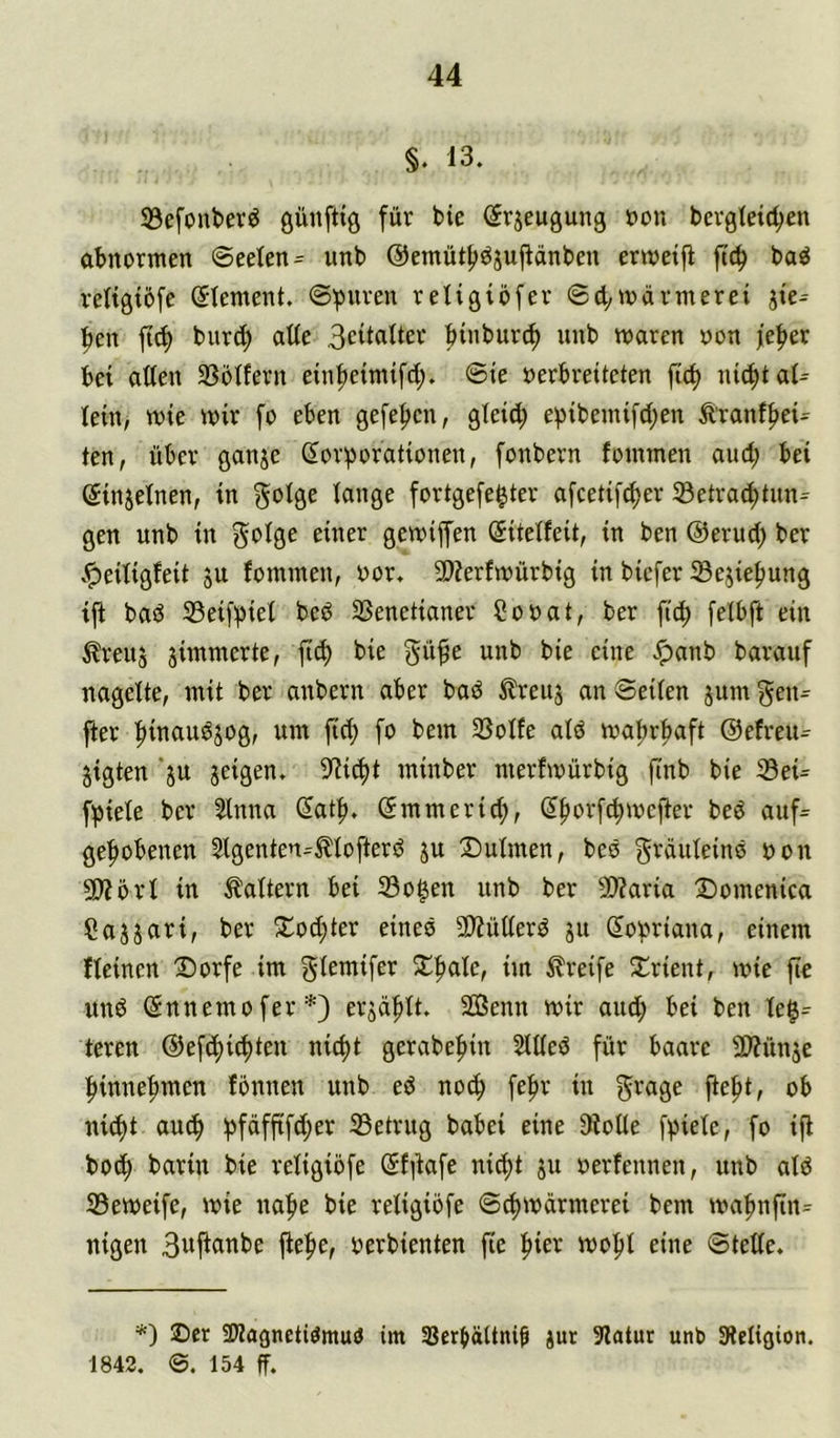 §. 13. SBefouber^ günftiö für bie (Srjeugung üon berglett^en obnormen ©ee(en= unb @emüt|)öjujiänbeu errcetfl ftc^ baö retigtöfe ©tement. ©puren retigiöfer ©d^ivarmerei jiV pen fi(^ burc^ ade 3cilflder btnburd) unb waren non feper bet aden 33oIfern etn^etmifd;. ©te »erbreiteten fid) nicpt al- lein, wie wir fo eben gefefjen, gleid; epibemi[d;en Ä'ranffiei- ten, über ganje Korporationen, fonbern fommen and; bei Kinjetnen, in gotge lange fortgefe^ter afcetif^er 33etrac^tnn^ gen nnb in 5*^19^ gewiffen Kitelfeit, in ben @erud; ber .^eitigleit ju fommen, nor. 3)?erfwürbig in biefer Sejie|)ung iji basJ 33eifpiel beP SSenetianer Conat, ber fiep felbft ein ^reu5 jimmerte, fiep bie gü^e unb bie eine .!panb baranf nagelte, mit ber anbern aber baö ^reuj an ©eilen jum gen= fter pinan^jog, um fiep fo bem 3Solfe alö waprpaft ©efreu^ jigten ’jn jeigen. 9?icpt minber merfwürbig finb bie Seü fpiele ber 2lnna Katp. Kmmeriep, Kporfcpwefter beö auf= gepöbenen 5lgenten-^lofter^ ju Xmlmen, beö gräuleine non 5!)förl in Faltern bei 33o^en nnb ber 5Waria S)omenica Cayari, ber 5lod)ter eines 5D?üderd jit Kopriana, einem fleinen ®orfe im f^lemifer S^pale, im Greife ^I^rient, wie fic unP Knnemofer*) erjaplt. Senn wir and; bei ben le$= teren ©efcpiipten niept gerabepin 2ldeö für baare 2)?ünje pinnepmen fonnen unb eP noep fepr in g'^age fiept, ob niipt au(p pfäffifd;er Setrug babei eine JKode fpiele, fo ifl bo^ barin bie religiöfe Kf)iafe niept ju nerfennen, unb ald S3eweife, wie nape bie religiöfe ©(pwdrmerei bem wapnfin= nigen 3wficinbe fiepe, nerbienten fte pier wopl eine ©tede. *) ©er 2)Jagnettömu(J im SJerpättni^ jur Slatur unb SRcIigion. 1842, 154 ff.