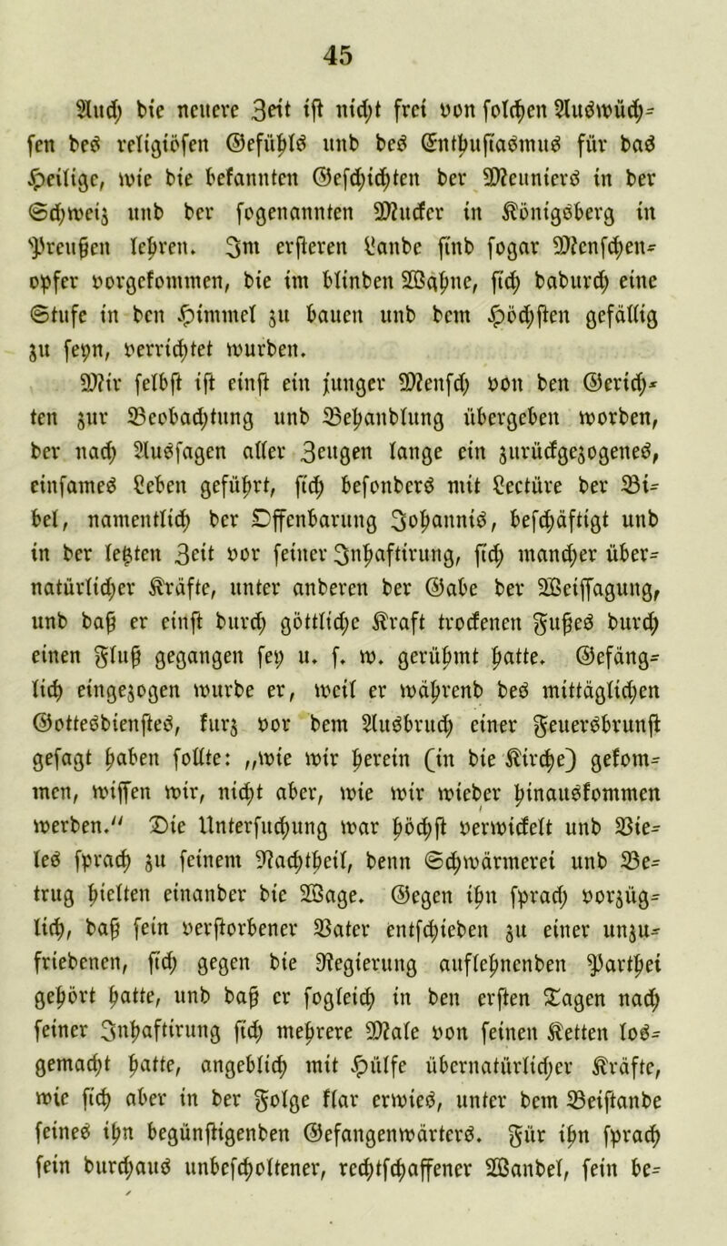 5lud; bie neuere frei üon fotc^en 5lu<Jwüd;= fen beö religtöfen ®efü|)Iö unb beö ©ntbuftaömu^ für baö Jpeiligc, ivte bte befannten ®e[d;tc^teu ber 9)?eunierd in ber @d;n)etj unb ber fogenannten 2>Zu(fer in ^önigeberg in ').'reu§en lefiren. 3ui erp:eren ^anbe finb fogar 9J?cnf^en- o^fer »orgefonunen, bie iin blinben 2Bq^ue, ft(f) baburd; eine 0tufe in ben .^imniel ju bauen unb bem Jp5d;fien gefällig ju fepn, nerri^tet inurben. 2}?ir felbft ift einft ein funger SWenfd; üon ben @erid;* ten gur S3eebad;tung unb iBe^nbiung übergeben iuorben, ber nac^ Siu^fagen nifer gurüdgegogened, einfaineö Ceben gefüfirt, ftc^ befonberd mit Seetüre ber 33i^ bei, namentlich ber Dfenbaruug Sohanniö, befchäftigt unb in ber lebten 3ed feiner ^nhaftirung, fief) mancher über= natürlid;er ^-äfte, unter anberen ber @abe ber äßeiffaguug, unb baf er einft burch göttlid;e ^raft trodenen gu^ed burd; einen gtu^ gegangen fei; u, f. m. gerühmt patte. ®efang= lid) eingegogen mürbe er, mcil er mdprenb bed mittaglicpen ©otteöbienfteö, furg uor bem Stugbruep einer geueröbrunfb gefagt paben feilte: „mie mir perein (in bie ^ir^e) gefom= men, miffen mir, niept aber, mie mir mieber pinau^fommen merben. !Die Unterfiupung mar p5d;ft yermidett unb Sßie- led fpraep gu feinem ^liaeptpeit, beim ©dpmeirmerei unb 33e= trug pielten einanber bie 2Bage. ©egen ipu fprad; uorgüg^ liep, bap fein yerporbener SSater entfepieben gu einer ungu- friebenen, ftd; gegen bie 9?egierung auflepnenben ^artpei geport patte, unb bap er foglei^ in ben erften Etagen nad; feiner 3npaftirung fiep meprere 5D?ale yon feinen Kletten lo^= gemaept patte, angebli^ mit Jpülfe übernatürlid;er Kräfte, mie fi(p aber in ber ^t^lge flar ermieiS, unter bem JBeiftanbe feinet ipn begünpigenben ©efangenmärterd. gür ipn fliraip fein burepaud unbefcpcltener, reeptfepaffener Sßanbel, fein U=