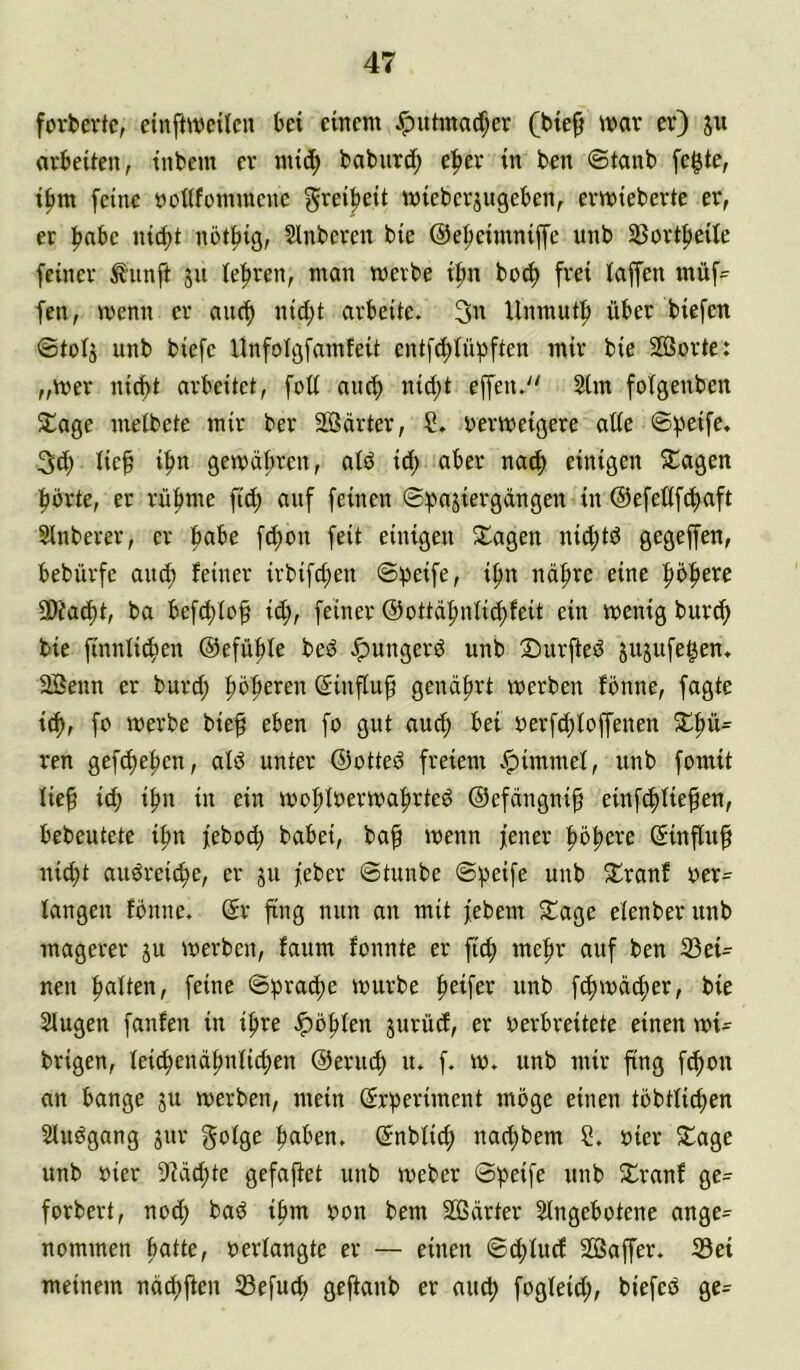 fovbevtc, einftweilcn bet einem Jpuhnatf;er (bie^ war er) ju arbeiten, tnbem er mtcf> baburcf) e^er in ben ©tanb fe^te, ibm feine »oßfommenc ^rei^eit wieberjugeben, ermieberte er, er l^abe ni(^t not^ig, Slnberen bie @ef)eimniffe unb 58ortf>eite feiner ^unft ju lehren, man mevbe i^n boc^ frei taffen müf=^ fen, menn er auc^ nid;t arbeite. Unmutf» über biefen @tül5 unb biefe Unfoigfamfeit entft^tübften mir bie Sorte: „wer nicht arbeitet, fott auth nicht effen. 2lm foTgenben ^age metbete mir ber Sarter, S. oermeigere atic ©f'eife, 3(h lieh ih« gemahren, atö ich einigen ?Cagen hörte, er rühme fict; auf feinen ©efeüfchaft Sinberer, er h^be fchon feit einigen Klagen ni4)tö gegeffen, bebürfc auch feiner ivbifchen ©peife, ihn nähre eine 3)?acht, ba befchloh i^, feiner ©ottdhnli^feit ein menig burch bie finnfichen ©efühle beö Jpungerö unb Surfteö jujufe^en. Senn er burch höhci^^tt @influ^ genährt werben fönne, fagte ich, werbe bieh eben fo gut auch bei oerfchfopnen ren gef^ehen, alö unter ©otteö freiem .^immef, unb fomit lieh ich in ein wohlrerwahrteö ©efängnip einfehfie^en, bebeutete ihn feboch babei, bah wenn jener höhere ßinfluh nicht auöreiche, er gu jeber ©tunbe ©^eife unb 5Cranf oer- fangen fönne, @r fing nun an mit jebem S^age efenberunb magerer ju werben, faum fonnte er fich mehr auf ben 33ei- nen haften, feine ©brache würbe h^ifer unb fchwä^jer, bie 2fugen fanfen in ihre ^öhfen jurücf, er oerbreitete einen wt= brigen, feichenähnfichen ©eruch u. f. w. unb mir fing fchon an bange ju werben, mein (Srheriment möge einen töbtfichen Sluögang 3ur gofge hatten, ©nbfi^ nachbem C. oier 5lage unb oier 9?ächte gefajtet unb Weber ©peife unb Xranf ge- forbert, nod; baö ihm oon bem Särter Sfngebotene ange- nommen patte, oerfangte er — einen ©chfuef Sapr. 33ei meinem nächpn ©efuch geftanb er auch biefecS ge^^