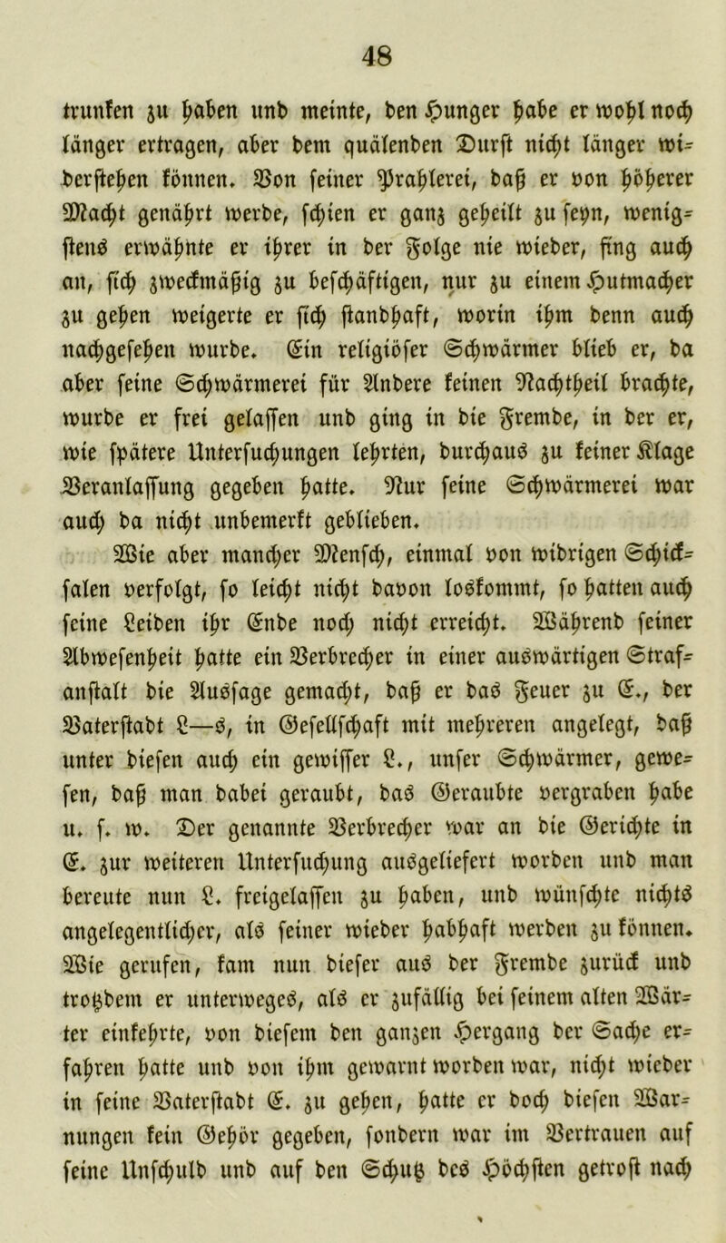 tvunfen ju ^abm unb meinte, benJpunger ^labe ermo|>Ino^ länger ertragen, aber bem quälenben Dnrft nic^t tanger mi- berfte^en fonnen. S5on feiner ^ra|)terei, ba§ er non |)ö|)erer 5D?ac^t genährt merbe, fcf)ien er ganj ge^eitt ju fe^n, menig= fteuö ermäf)hte er if»rer in ber i^ic mieber, fing aud^ an, ftcf> jmedEmä^ig ju befcf)äftigen, nur ju einem Jputmac^er 3U geben meigerte er ft(b fianb^aft, morin i^m benn audb nacbgefeben mürbe. (5in retigiöfer ©cbmärmer btieb er, ba aber feine ©^märmerei für Slnbere feinen 9?act)tbeit brachte, mürbe er frei getaffen nnb ging in bie g^embe, in ber er, mie fbätere Unterfucbungen teerten, burdbauO jn feiner Ätage Berantaffung gegeben ^attc. ^'tur feine ©(bmärmerei mar and; ba nicht nnbemerft gebtieben. 2ßie aber mancher 9)?enf^, einmat non mibrigen ©4>icf- faten nerfotgt, fo leicht nicht banon toOfommt, fo hatten auch feine Seiben ihr @nbe noch erreicht. Sßährenb feiner Slbmefenheit hatte ein Berbrecher in einer auOmärtigen ©traf^ anftatt bie Stuofage gemad;t, bah rr baö grarr jn (5., ber Baterjtabt C—0, in @efettfd;aft mit mehreren angelegt, baf unter biefen auch ein gemiffer C., unfer ©chmärmer, geme- fen, bah amn babei geraubt, baO ©eranbte nergraben habe n. f. m. ®er genannte Berbrecher mar an bie ©erichte in @. jur meiteren Unterfud;ung anOgetiefert morbcn nnb man bereute nun S. freigetaffen ju haben, unb mnnf^te nichtd angetegenttid;cr, alO feiner mieber habhaft merben ju fonnen. 2ßie gerufen, fam nun biefer aud ber grembe jurücf unb tro^bem er untermeged, atd er jufdttig bei feinem alten SOSär- ter einfehrte, non biefem ben ganjen .^ergang ber ©ad;e er= fahren hatte unb non ihm gemarnt morben mar, nid;t mieber in feine Baterftabt (5. ju gehen, hatte er hoch biefen 2Bar^ nungen fein @ehör gegeben, fonbern mar im Bertrauen auf feine Unfchutb unb auf ben ©d>u^ bcd ipöchfien getroft aa^