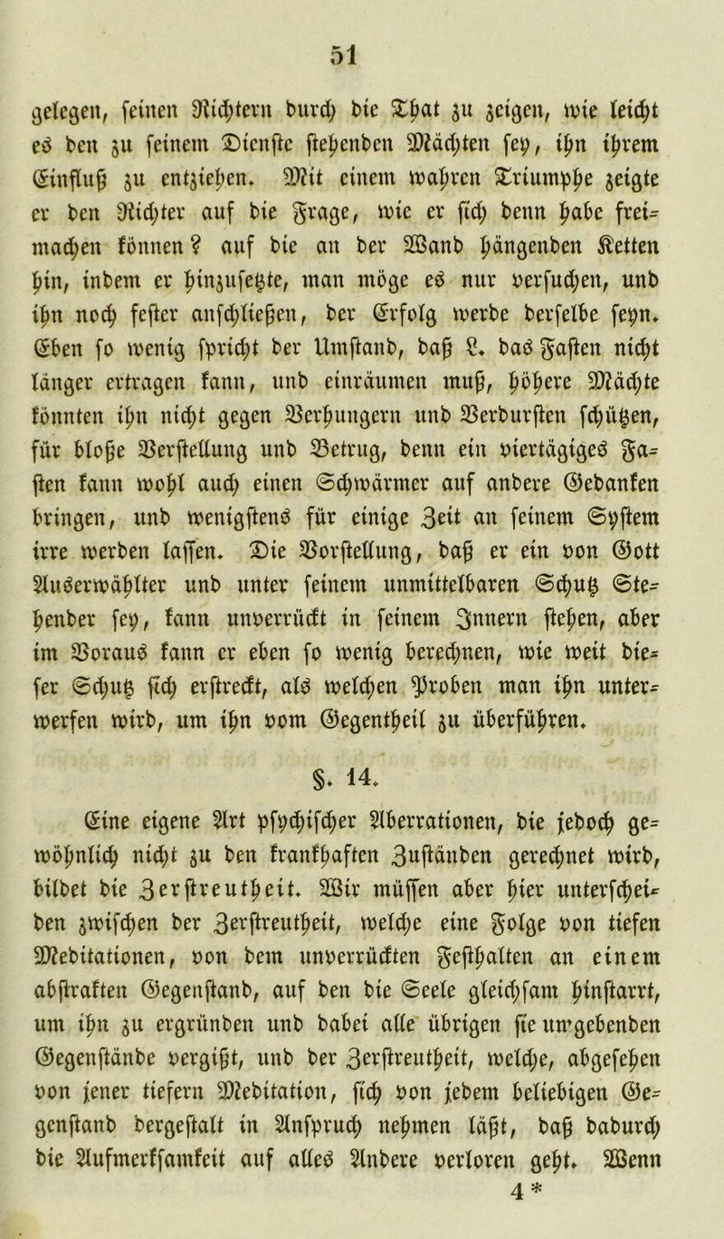 gelegen, [einen 9ti4)tevn buvd^ bie ju seigcn, ivie le^t eö ben ju feinem ©icnjic fte|)enben 9)?äcl)ten fe^, i^n t^rem (Sinflu^ SU entsieljen. 2>?it einem mapven £vium^3pe seißic er ben 9tid;ter auf bie grage, mie er fid; beim ^abe frei- mac^en fbnnen ? auf bie an ber SBanb ftängenben betten l^in, inbem er fiinsufe^te, man möge eö nur Derfud;en, unb ifm no(^ fej^cr anfd;Iie^en, ber Erfolg merbe berfelbe fepn» Sben fo menig fprid;t ber Umfianb, ba^ baö f^ajlen nicfit länger ertragen fann, unb einräumen mup, fiöfiere 9)?äc^te fönnten ifm ni(^t gegen 25erfiungern unb SSerburften fcfiü^en, für blope SSerftellung unb ^Betrug, beim ein uiertägigeö ga= jien faun mofil and; einen @d;märmer auf anbere ©ebanfen bringen, unb menigftenö für einige feinem @i;jiem irre werben laffen. 2)ie 35orjiellung, baf er ein bon @ott Sluöerwäblter unb unter feinem unmittelbaren S^u§ ©te- benber fe^, fann uimerrüdt in feinem Innern jteben, aber im 33orauö fann er eben fo wenig berechnen, wie weit bie* fer ©d;u0 ftd; erftredt, ald welchen groben man ihn unter- werfen wirb, um ihn bom ©egentheil s« überführen. §* 14. Sine eigene 5lrt Slberrationen, bie febo^ ge= wohnlich nid)t su ben franfhaften 3ujfänben gered;net wirb, bilbet bie 3ei^fi^ewtheit. SGSir müffen aber hier unterfcheü ben s«:>ifd)^^ 3e'^fl^eutheit, weld;e eine golge bon tiefen SDJebitationen, bon bem unberrüdten einem abp:raften ©egenftanb, auf ben bie ©eele gleichfam hinftarrt, um ihn SU ergrünben unb babei alle übrigen fie uwgebenben ©egenftänbe bergift, unb ber 3erjfreutheit, weld;e, abgefehen bon fener tiefem 3)2ebitation, ft^ bon febem beliebigen ©e^ genftanb bergeftalt in Slnfpruch nehmen läft, ba^ baburd; bie Slufmerffamfeit auf alleö Slnbere berloren geht. SBenn 4 *