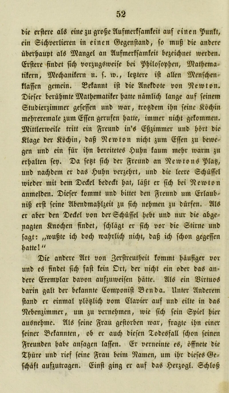 bie cvfieve eine ju 5lufmcrffamfeit auf einen ^unft, ein ©id^neriieven in einen ©egenftanb, fo muf bie anbere überf)aubt at^ 5Wanget an Siufmerffamfeit beieicf)net werben. (5rfiere finbet fic^ norjug^weife bei ^|)Uofo^)|)en, 9)?at|)ema= tifern, 50?ed;anifevn u. f. w., ledere ij^ ndtn 9??enf(!^en=- flaffen gemein. S3efannt ifi bie Slnefbote bon 9?emton. Diefer berühmte 9)?atf>ematifer |)atte nämlir^ lange auf feinem ©tubierjimmev gefeffen unb mar, tro^bem i|>n feine Äöd)in meftreremate sum @ffen gerufen f)atte, immer nicf)t gefommen. 2)?itttermeite tritt ein greunb in’d (S^jimmer unb f>ört bie ^lage ber ^öc^in, ba^ 5fiemton nid)t jum ßffen ju beme^ gen unb ein für i|>n bereitetet ^u|)n faum mehr marm ju erfialten fe^. 3)a fe^t fid; ber greunb an Skiern tont ^ta$, unb nar^bem er bat .!puf)n berjefjrt, unb bie leere ©Rüffel mieber mit bem 2)edel bebedt fiat, läft er ftef) bei 9?emton anmelben. 2)iefer fommt unb bittet ben g^'^unb um Srlaub^ ni^ erfi feine Slbenbma^ljeit 311 fief) nefimen ju bürfen. 2llt er aber ben !Decfel bon ber©d;üffel f)ebt unb nur bie abge^ nagten ^nod;en ftnbct, fc^lägt er fi^ bor bie ©tirne unb fagt: „mufte id; bod) mafirlid; nif^t, ba^ i^ fc^on gegeffen batte! ®ie anbere 3lrt bon 3^i^P'^eutf>eit fommt büuftger bor unb et finbet jt(f) faft fein Drt, ber nic^t ein ober bat an^ bere (Sremblar babon aufjumeifen f>dtte. 2llt ein 33irtuot barin galt ber befannte SomiJonijt 23enba. Unter Slnberem jtanb er einmal ^Jlö^lidb bom (Jlabier auf unb eilte in bat 5^ebenjimmer, um ju bernefimen, mie ft^i fein ©^iel hier autnef>me. 5llt feine grau gefiorben mar, fragte ibn einer feiner 33efannten, ob er aud; biefen Xobetfall fd;on feinen greunben habe anfagen laffen. <$r berneinte et, öfnete bie j;^ürc unb rief feine grau beim 9?amen, um ibr biefet ®c= fd)äft aufiutragen. @infl ging er auf bat .^erjogl. ©d)lo^