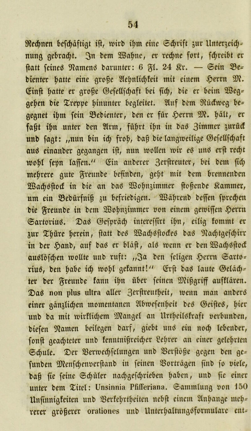 9?c(^ncn befc^äftigt ift, wirb i^m eine ©d^vift llnterjeid;^ nung gebrad;t 3n bem Sßa^ne, er rechne fort, fc^reibt er ftatt feined 9?amenö barunter: 6 gt. 24 ^r. — ©ein Ge- bienter ■^atte eine gro^e 2le^nlicf)feit mit einem .^errn 5D?. Sinjt |>atte er gro§e ©efed[(f)aft bei ficf), bie er beim 2öeg= gefien bie Xrep^e hinunter begleitet, ^uf bem 9?üdmeg be- gegnet i|)m fein Gebienter, ben er für Jperrn 9)?. ^ätt, er fa^t i^n unter ben Sinn, fü^rt i^n in bad 3^ntmer jurüd unb fagt: „nun bin icf) fro|), bap bie langweilige ©efedfc^aft and einanber gegangen ift, nun wollen wir eö und erjt rec^t wo|)l fepn lajfen. ©in anberer 3etftreuter, bei bem fid; mefirere gute ^^eiinbe beftnben, gefit mit bem brennenben 2Ba(f)dftod in bie an bad So^njimmer ftofenbe Kammer, um ein Gebürfnif 511 befriebigen. 2Q3ä|)renb beffen fpred^en bie ^reunbe in bem Sßo^nsimmer oon einem gewiffen ^errn ©artoriud. 2)ad ©efpräd) intereffirt i^n, eilig fommt er 3ur 2:^f>üre fierein, fiatt bed SOBac^dftoded bad 9iac^tge[d)irr in ber ^anb, ouf bad er bläfl, ald wenn er ben 2Bac^djlod audlöfc^en woüte unb ruft: „3a ben feligen ^errn ©arto=^ riud, ben l^abe i^ wo|)l gelaunt! ©rft bad laute ®eläd)= ter ber ^reunbe fann i^n über feinen 9)?i^griff aufflüren. 3Dad non plus ultra aller 3et^i^t^ent^eit, wenn man anberd einer günjli^en momentanen Slbwefen^eit bed ©eifted, f)ier unb ba mit wirflid;em 9)Zangel an Urt^eildfraft oerbunben, biefen 9?amen beilegen barf, giebt und ein nod) lebenber, fonji gead;teter unb fenntni$reid;er Sebrer an einer geleftrten ©c^ule. X)er Gerwec^felungen unb Gerftö^e gegen ben ge= funben 5D?enfc^enoerjlanb in feinen Gorträgen finb fo oiele, ba§ fie feine ©d)üler nac^gefd;rieben ftaben, unb fie einer unter bem 3!itel: Unsinnia PfilTeriana. ©ammlung non 150 Unfinnigfeiten unb Gerfe|irt|)eiten nebft einem Slnbange me^^ rerer größerer orationes unb Unterftaltungdformulare ent-