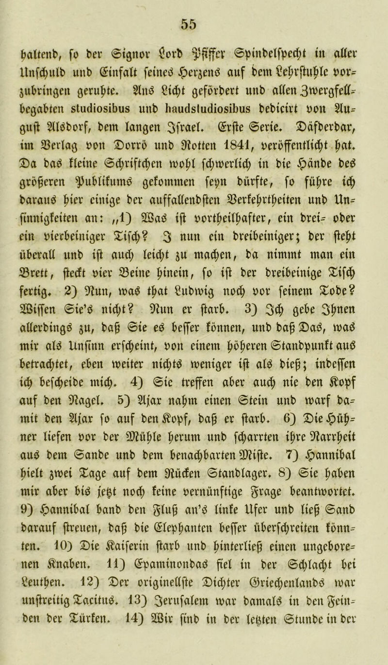 öaitenb, fo bev ©tgnov $ovb »i* Unfd;ulb uub (Einfalt feinet ^cvjenö auf bem ^c^rftui^k bor- jubriußen geniftte. Sind Std;t gefövbert uub allen 3wcvgfell- bcgabten studiosibus uub haudsludiosibus beblcirt bon Sln- giijl Slldborf, bem langen 3fr«el* Svjle ©ene. Sdfberbav, im 93erlag bon 2)orrb nnb 9loüen 1841, berbffentlill)t fiat, Da bad fleine ©d;vifl(f)en mofil [d^merltd; in bie ^dnbe bed größeren ^ublifumd gefommen fe^n biirfte, fo fiifire ic^ bavand bter einige bev anffaltenbflen SBerfe^vifieiten nnb Un= finnigfeiten an: „1) 2Bad ijf bbvtfteilliaftev, ein bvei- bbev ein bietbeinigev Difd;? 3 nun ein bveibeiniger; bev jfefit nbevall nnb ift and; leid;t jn macl)en, ba nimmt man ein 23vett, jiedt biev Seine hinein, fo ift bev bveibeinige Difc^ fcvtig, 2) Sffnn, mad t^at Snbmig nod; bov feinem Dobe? SBiffen ©ie’d nid;t? 9lnn ev ftavb. 3} 3^ gebe 3f>nen allevbingd ju, ba§ ©ie ed beffev fönnen, nnb baf Dad, mad miv ald Unftnn evfcbeint, bon einem fibfteven ©tanbipnnft and betvad;tet, eben meitev nid;td menigev ifi ald biep; inbeffen i^ befd;eibe mid). 4) ©ie tveffen abev au(f) nie ben ^o^f auf ben SflageL 5) Slfar nafnn einen ©tein nnb mavf ba^ mit ben Slfav [o auf ben^o))f, ba^ ev ftavb. 6) DieJpüfi- nev liefen bov bev SJü^le ^evum nnb fdbavvten i^ve S^avvfieit and bem ©anbe nnb bem benac^bavten SD?iffe. 7) Jpannibal hielt jvbei Dage auf bem 9füden ©tanblagev. 8) ©ie paben miv abev bid fe^t nod) feine bevnünftige gvage beantmovtet. 9) Jpannibal banb ben glub an’d linfe Ufev nnb lief ©anb bavauf fvenen, baf bie ©lepbanten beffev übevfd;veitcn fönn^ ten. 10) Die ^^aifevin ftavb nnb fintevlief einen nngebove= nen Ä'naben. 11) (Sbaminonbad fiel in bev ©d;lad;t bei Seutfeiu 12) Dev oviginetljfe Did)tev @vied;enlanbd mav nnfiveitig Dacitnd* 13) 3evufalem mav bamald in ben Sein-- ben bev Düvfen. 14) 2öiv finb in bev leliten ©tunbe in bev