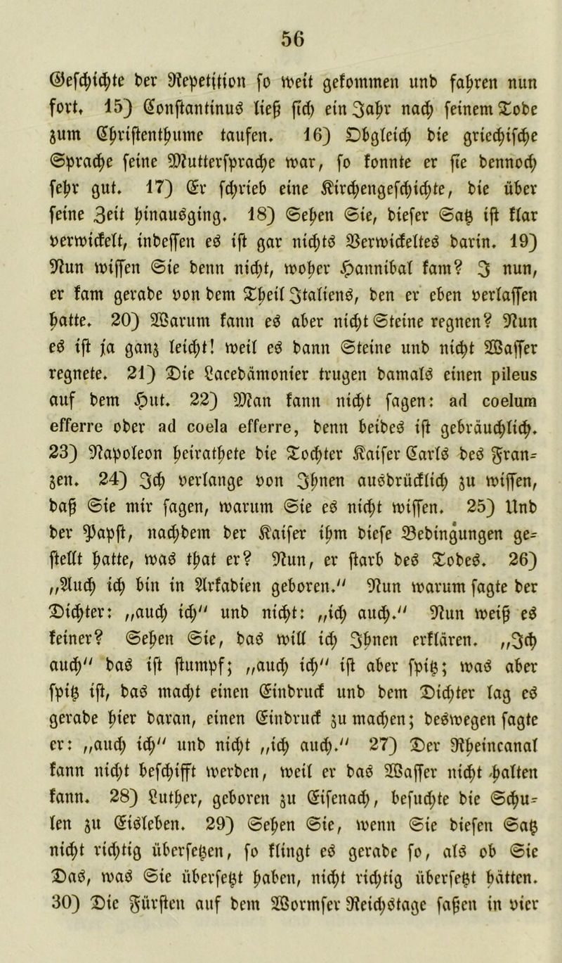 @efd;t(^te ber Üfepetition fo «?ett gefoimnen unb fahren nun fort, 15) ^onftantinuö fid) ein3n|»v nac^ feinem S^obe jum 6^rifientf>ume taufen» 16) Dbgletd^ bte griedjifc^e Sprache feine SDZutterfpra^e mar, fo fonnte er fie bennod) fepr gut. 17) dx fd;rieb eine ^ir^engefcpic^te, bie über feine pinauöging, 18) ©epen ©ie, biefer ©a^ i|t ftar nermidelt, inbeffen eö ift gar nicptd 33ermideiteö barin. 19) S^un miffen ©ie benn nid)t, moper ^annibat fam? 3 nun, er fam gerabe yon bem 5lbeif ben er eben oerfaffen f>atte. 20) Sffiarum fann eö aber nicpt ©teine regnen? 9?un ed ift fa ganj lei6)t\ meil eö bann ©teine unb ni^t SOßaffer regnete. 21) 2)ie Cacebdmonier trugen bamald einen pileus auf bem .^ut. 22) 9)?an fann ni(pt fagen: ad coelum efferre ober ad coela efferre, benn beibeö ift gebräud;Iic^. 23) 9^apofeon peiratftete bie Xo^ter ^aifer 2artö beö ^ran- jen. 24) yerlange non 3^nen auobrüdtid; ju miffen, ba§ ©ie mir fagen, marum ©ie eö ni(pt miffen. 25) Unb ber ^apft, nacf)bem ber ^aifer i^m biefe 23ebingungen ge= ftedt patte, ma^ tpat er? 9tun, er ftarb bed S^obeö. 26) „5lucp i(p bin in Slrfabien geboren. 9^un warum fagte ber Dichter: „and; id; unb ni^t: „id; aiup. 9tun mei^ ed feiner? ©epen ©ie, baö miü id; 3pnen erflären. „3cp autp baö ift jtumpf; „aucp icp ift aber fpi^; mad aber fpi^ ift, bad mad;t einen (^inbritd unb bem 2)id;ter tag ed gerabe pier baran, einen Sinbrucf 5umad;en; bedmegen fagte er: „and; id; unb nid;t „i(p aucp. 27) :Der 9tpeincanaf fann nid;t befcpifft werben, weif er bad SOSaffer nicpt 'patten fann. 28) Sutper, geboren 511 Sifenad;, befud;te bie ©cpu- ten SU (Sidteben. 29) ©epen ©ie, wenn ©ie biefen ©a$ nicpt rid;tig überfe^en, fo Hingt ed gerabe fo, atd ob ©ie Dad, wad ©ie überfe^t paben, nid;t rid;tig überfe^t pvittcn. 30) Die dürften auf bem SBormfer 9teid;dtage faf^en in oicr