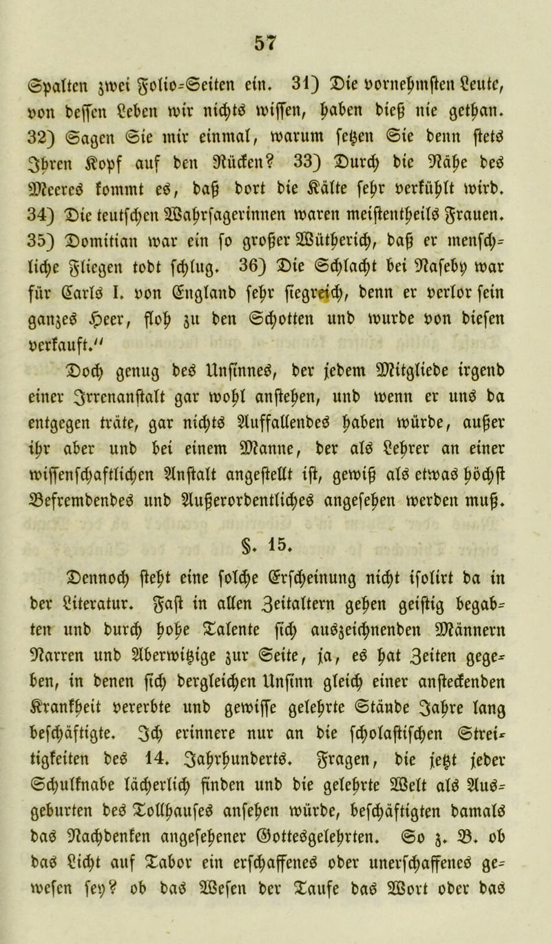 ©galten jwct goIio^Seiten ein. 31) Die ttornefmtften Ceutc, »on beffcn Cebeu wir nic^tö wiffen, ^akn bie^ nie get^an. 32) Sagen @ie mir einmal, warum fek» ®ie beim ftet^ 3bren auf ben 3iü(fen? 33) Durc^ bie 9?ä|ie be^ 3)?eereö fommt eö, ba^ bort bie ^äüe fefir öerfü|)(t wirb. 34) Die teutfd;en 2Ba|ir[agerinnen waren meifient^eitd grauen. 35) Domitian war ein fo großer Sßüt^eric^, ba^ er menfd;= Iid)e giiegen tobt fd)Utg. 36) Die @d;Ia(^t bei 9?afebv war für (5arld I. oon ©nglanb fe^r fiegreid;, benn er oertor fein ganjed Jpeer, flof) ju ben Schotten unb würbe oon biefen oerfauft.'' Doc^ genug bed Unftnned, ber febem SO?itgtiebe irgenb einer 3rrenanftatt gar wo^I anjtefien, unb wenn er und ba entgegen träte, gar ni^ltd Sluffaüenbed ^ben würbe, au^er t^r aber unb bei einem 5Wanne, ber ald Ce^rer an einer wiffenfd;aftlic^en Slnftalt angefiettt iji, gewi^ atd etwad S3efrembenbed unb 5luperorbentiid^ed angefefien werben mu^. §. 15. Dennoch jlefit eine foT^e ©rfcfieinung nid)t ifolirt ba in ber Literatur, gafl in allen B^italtern ge^en geiftig begabt ten unb burc() fiofie Dalente fic^ audjeit^nenben 2)?ännern 9f?arren unb Slberwigige jur ©eite, fa, ed |iat 3eiien gegc= ben, in benen ftc^ bergleic^en Unfinn gleich einer anfiedenben ^'ranf^eit »ererbte unb gewiffe gelefirte ©tdnbe 3a|ire lang befdjüftigte. 3(f) erinnere nur an bie fi^olajlifc^en ©trei«^ tigfeiten bed 14. 3a|ir^unbertd. gragen, bie fe^t feber ©^ulfnabe lädierlic^ finben unb bie gelehrte SSßelt ald 2lud= gebürten bed Xollfiaufed anfefien würbe, befii^äftigten bamald bad 3^a(^benfen angefe^ener ©ottedgele^rten. ©o j. 33. ob bad ?id^t auf Dabor ein erfc^affened ober unerfd^affened ge- wefen fei;? ob bad 3ßefen ber Daufe bad 2Bort ober bad