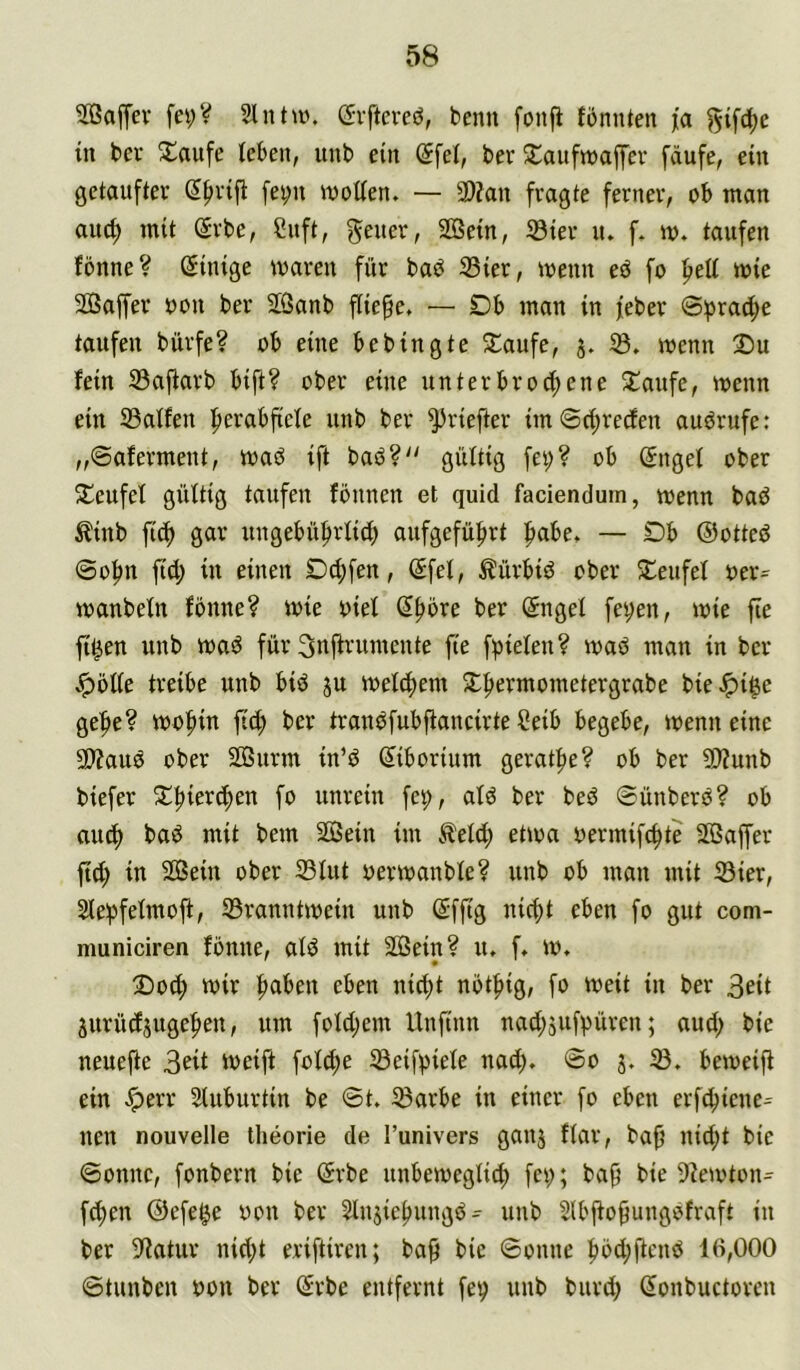 2ßaffev fei;V Slntan (Jvftcreö, beim fonjl fönnten jta gifc^e tn bei* 3^aufe teben, unb ein (5fel, bev Slaufmaffev fäufe, ein getaufter Sfivift fei;n motten. — 3)?an fragte ferner, ob man auc^ mit Srbe, Suft, gener, 2Bein, 33ier n. f. m. taufen fönne? Einige maren für baö 23ier, menn eö fo fiett mie Sßaffer oon ber SÖanb fließe. — Db man in feber 0^rad;e taufen bürfe? ob eine bebingte Staufe, 5. 5ß. menn Du fein Saftarb bift? ober eine unterbrochene S^aufe, menn ein Jßalfen unb ber ^riefter im Schreden auörufe: „©aferment, maö ift baö? gültig fei;? ob (Sngef ober Deufef gültig taufen fönnen et quid faciendum, menn bad ^inb fich gar ungebührlid) aufgeführt — Db ©otted ©ohn fid; in einen D^fen, ©fei, Äürbid ober Deufel uer= manbeln fönne? mie oiel ber ©ngel fei;en, mie fie fi^en unb mad für Snifrumente fie fpielen? mad man in ber .pötte treibe unb bid ju melchem Dhermometergrabe bieJpi^e gehe? mohin fich ber trandfubjfancirteSeib begebe, menneine 5D?aud ober SöBurm in’d ©iborium gerathe? ob ber 9)Zunb biefer Dhieri^en fo unrein fe^, ald ber bed ©ünberd? ob auch oermifchte SPBaffer ftd; in 2ßein ober 23lut uermanble? unb ob man mit 23ier, 2lehfelmoft, Sranntmein unb ©ffig nicht eben fo gut com- municiren fönne, ald mit 2öein? u. f. m. Doch mir h^i^eu eben nid;t nöthig, fo meit in ber 3eit äurüdjugehen, um foldiem Unfinn nad;jufpüren; aud; bie neuejle 3eit meift fold;e Seifpiele nad;. @0 j. iö. bemeifl ein .^err Sluburtin be ©t. ^arbe in einer fo eben erfchiene^ neu nouvelle theorie de l’univers ganj flar, bah itid;t bie ©onnc, fonbern bie ©rbe unbemeglich fei;; bah bie 9?emton- fchen ©efe^e oon ber Slnsiehungd^ unb 2lbhohungofraft in ber S^iatur nid;t eriftiren; bah i’ic ©onne hbd;ftend 16,000 ©tunbcn bon ber ©rbe entfernt fev unb burd; ©onbuctoren