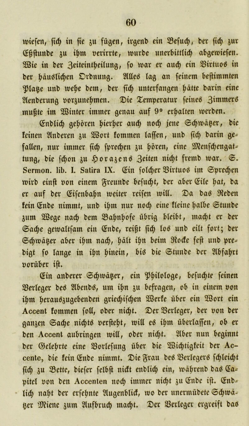 \\)tefen, fic^ in fte ju fügen, ivgenb ein 33efu(^, bev ficf) juv (S^flunbc ju i^m »erirrte, tmirbe unerbütlid; abgewiefen. SÖSie in ber Beticinib^Uung, fo n?ar er auc^ ein SSirtuob in ber f)dubtid^en Dvbnung. Slüeb lag an feinem bejlimmten •»pia^e unb mef>e bcm, ber fid^ unterfangen |)ätte barin eine Sienberung norjune^men. 2)ie S^emperatur feinet 3iwnterd mu§te im Sßinter immer genau auf 9« erf>a(ten merben» (Snblicb gefroren f>ierf)er aucf) uod^ jene ©cjimd^er, bie feinen Slnberen ju Sort fommen faffen, unb ftd) barin ge^ falten, nur immer ftc^ f^recfien ju fiören, eine 9)?enfcbengat^ tung, bie fd)on ju ^orajend nid)t fremb mar. ©. Sermon, lib. I. Satira IX. (5in fotcj)er SSirtuoö im ©pred^en mirb einjf non einem greunbe befudj)t, ber aber @ile |)at, ba er auf ber Sifenba^n weiter reifen will. Da bad 9?eben fein (5nbe nimmt, unb i^m nur noch eine fieine ^Ibe ©tunbe jum 2ßege nacf) bem 33afmf)ofe übrig bleibt, madl)t er ber ©adf)e gemaltfam ein (5nbe, rei^t ftdf) loö unb eilt fort; ber ©d^md^er aber ifuu nad^, ^dlt i|in beim 9fodfe feft unb )>re^ bigt fo lange in i^n hinein, biö bie ©tunbe ber 5lbfa^rt vorüber ift. (5in anberer ©(f>md|er, ein ^fiilologe, befud)te feinen SSerleger beb Slbenbb, um ifm ju befragen, ob in einem non ifim bevaubjugebenben griedbifcbe« SOßerfe über ein SOBort ein Accent fommen foU, ober nid^t. Der SSerleger, ber oon ber ganzen ©ad^e nid^tb oerftebt, will eb ibm überlaffen, ob er ben Accent aubringen will, ober nicht. Slber nun beginnt ber ©elebrte eine 33orlefung über bie ffiidbtigfeit ber Ac- cente, bie fein ©nbe nimmt. Die^fnu beb 33erlegerb f^leidbt fi^ SU 33ette, biefer felbjt nidlt enbli^ ein, mdbrenb bab Sa= pitel oon ben Accenten uo^ immer nicht l^i^be ift. (£nb= lieh nabt ber erfebnte 5lugenblidf, wo ber unermübete ©chmd^ ger 3)?iene sum Slufbruch macht. Der 33erleger ergreift bab