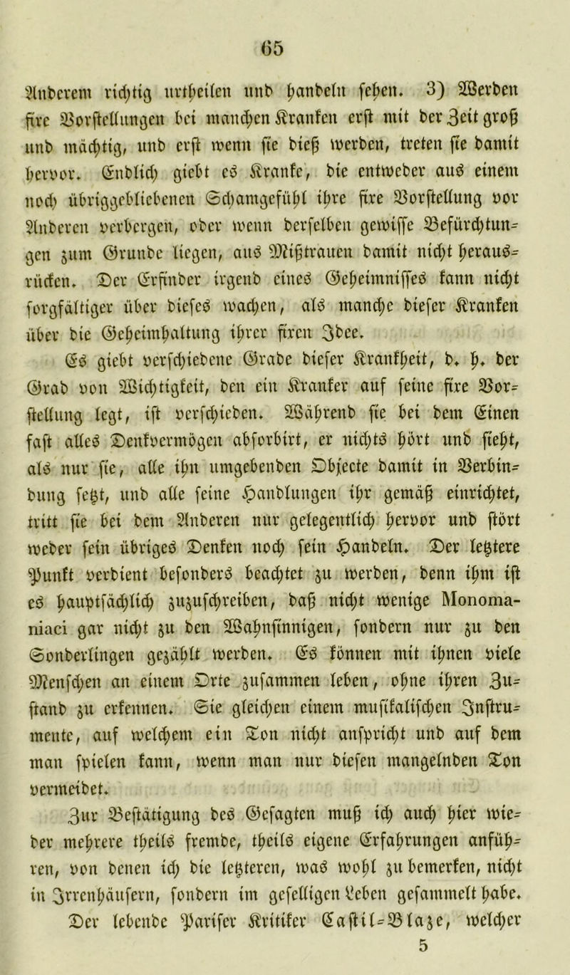 05 Hinterem rtd;tiß uvt^eilen unb ^anbeüt fekn. 3) Sffievbeu jtve jBovficüiinijeu bei ntand;cn ilranfcn erfi mit ber unb mächtig, unb cvfi n?enn fie btep werben, treten fte banitt benwr. (Snblid) giebt ed ilranfe, bie entweber aud einem ned> übriggebliebenen ®d)antgefn^t i^re ftre 33orfteüung üor Slnberen rwrbergen, ober wenn berfelben gewiffe ^efürd)tun^ gen 511m ©runbe liegen, and 9)H9tranen bainit nid;t |>eraud^ rüden. Der (Srfinber irgenb eined ©e^eimnipd fann ni^t forgfdltiger über biefed wad;en, ald mand;e biefer Ä'ranfen über bie ©e^eimbaltung if)rer firen 3bee. (5d giebt yerfd)iebene ©rabe biefer ilranffieit, b. ber ©rab non 2Bid;tigfeit, ben ein Äranfer auf feine fire 33or= fteüung legt, ift nerfd;ieben. SSdfirenb fie bei bem @inen faft aüed Denfnermögen abforbirt, er nid;td f)ort unb fiefit, ald nur fte, alle i^n umgebenben Dbfecte bamit in SSerbin- bung fe^t, unb alle feine ^anblnngen il;r gemd^ einrid^tet, tritt fie bei bem Slnberen nur gelegentlich ^a'oox unb ftbrt Weber fein übriged Denfen noch fein Jpanbeln. Der le^tere ^unft nerbient befonberd bead;tet ju werben, benn iftm ift ed h^iuhtfdd;lid; jusufdjreiben, ba^ nid;t wenige Monoma- niaci gar nid;t ju ben SCßahnftnnigen, fonbern nur ju ben ©onberlingen gejdbtt werben. @d fonnen mit ihnen niete 5)ienfd;en an einem Drte jufammen leben, ohne il;ren 3«^ ftanb ju erfennen. 6ie gleid;en einem mufdalif^en 3nftru- mente, auf welchem ein Don nid;t anfprid;t unb auf bem man fpielen fann, wenn man nur biefen mangelnben Don nermeibet. 3ur 23eftdtigung bed ©efagten mitp id; auch wie- ber mehrere theild frembe, theild eigene (Erfahrungen anfüh^ ren, non benen id; bie le^teren, wad wohl ju bemerfen, nid)t in 3brenhditfern, fonbern im gefelligen l’eben gefammett habe. Der lebenbe ^JJarifer Äritifer (Eafiik23ta5e, weld;er 5