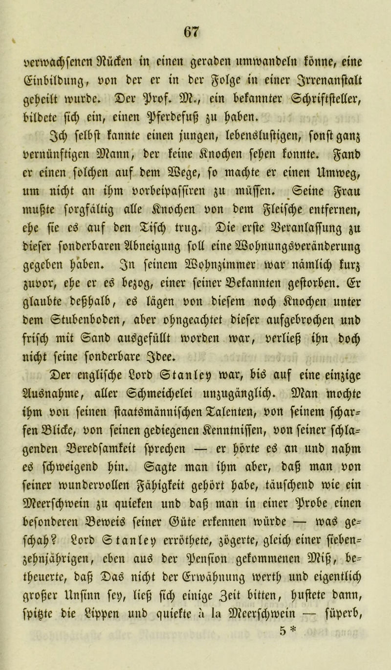 yevwa^fencn 9?ü(fcn tn einen geraben nnwnnbetn fönne, eine (ginbUbnng, i'on ber er in ber goige in einer ^rrenanflalt gebeiit unirbe. 2)er 2)?., ein befannier @d;riftfleffer, bübete fid; ein, einen ^^ferbefu^ jii ^aben» 3c^ feibjb fannte einen jungen, lebenöiuftigen, fonft ganj vernünftigen 2)?ann, ber feine ^nod;en fepen fonnte. ^anb er einen fofd;en auf bem Sffiege, fo inadjte er einen Umtveg, um nid;t an i:^m vorbeipaffiren ju muffen, ©eine grau nutzte forgfdftig ade ^no^en von bem gleif^e entfernen, e|)e fie eö auf ben 5lifdj trug. 2)ie erfte 25eranfaffung ju biefer fonberbaren Sibneigung foü eine SÖo^nungöverdnberung gegeben ^ben. 3« feinem 2ßoljnäimmer mar ndmfic^ furj juvor, efse er eö bejog, einer feiner S3efannten gejforben. (5r glaubte beffiafb, eö fdgen von biefem no^ Änod)en unter bem ©tubenboben, aber ofmgeac^tet biefer aufgebro^en unb frifd) mit ©anb auögefüdt ivorben mar, verlief i^n bo(J^ nic^t feine fonberbare 3bee. ©er engfifi^e Corb ©taufen mar, biö auf eine einjige Stuöna^me, ader ©d;meid;efei unjugängfi^. 2)?an mo^te ifim von feinen jfaatömdnnif4)en ©afenten, von feinem f(f)ar- fen 33iide, von feinen gebiegenen ^enntniffen, von feiner f(^fa= genben 33erebfamfeit fprecf>en — er prte eö an unb na|im eö fc^meigenb ^in. ©agte man i|>m aber, ba^ man von feiner munbervoden gd^igfeit ge|)ört |)abe, tdufc^enb mie ein 5D?eerfc^mein ju quiefen unb bap man in einer 9^robe einen befonberen 33emeiö feiner @üte erfennen mürbe — maö ge- f^afi? Sorb ©tanfej) errettete, jögerte, gfeid; einer fteben=^ je|»nidi)rigen, eben auö ber 9^enfton gefommenen 3Wi9^ be- t^euerte, baf ©aö nic()t ber (Srmd^nung mertf) unb eigentiie^ großer Unfinn fep, lie^ ftd; einige 3eit bitten, ^ujfete bann, fpi^te bie IMppen unb quiefte a la 2)?eerfd;mein — füperb, 5 *