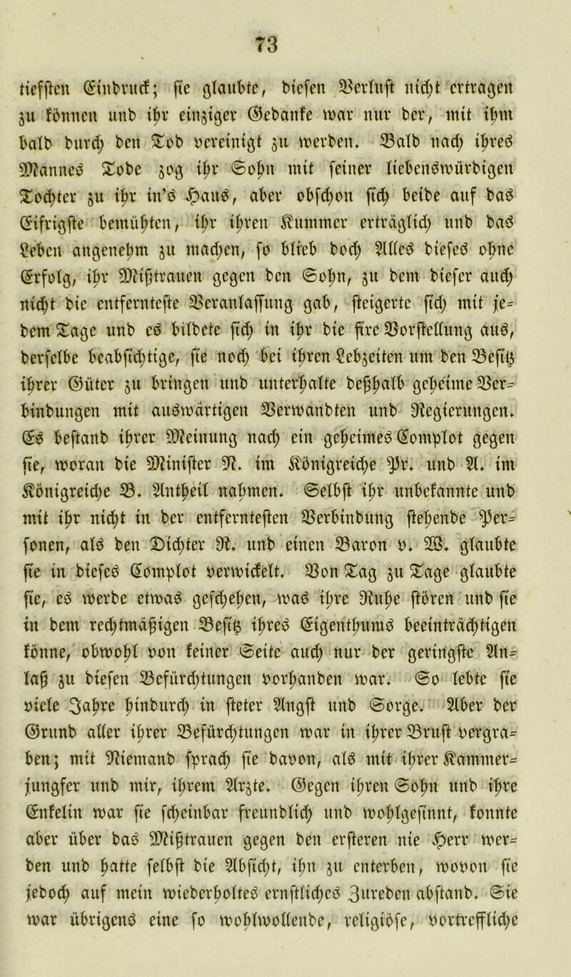 tiefficn ^inbvucf; füe ßlauttc, btcfen 53evluft cvtraßcit 51t Wimen unb ibv einjigev ©ebanfe mar nur ber, mit tbm bdb bur(^ bcn ^cb ncreinißt ju merben, 33atb nad; i|>ved 9)?anncb 5tobe jog {|ir ©o|m mit [einer liebenbmürbigen 2:c(^tev 511 ifir in’ö v^aud, aber ob[d)on |i([) beibe auf bad Gifrig^te bemühten, i^r i|)ren Flimmer ertrdgtid; nnb bad ?eben angenebm ju inad;en, fo bireb bed; 5l((ed biefed ohne Erfolg, i^r 9)fijjtranen gegen bcn ©obn, jn bem biefer nud; nid;t bie entferntefte 33eranta[fiing gab, fteigerte fid) mit [e- bem Sage unb cd bilbete [tc^ in ibr bie ftre 33orjtcC(ung and, berfeibe beabftditige, fte ned) bei ihren ?ebjeiten um ben 33e[il3 ihrer ©ütcr ju bringen unb unterhaite behpatb geheime 3Scr^ binbungen mit audmdrtigen 33ermanbteu unb 3iegierungen» gd beftanb ihrer 5)?einung nach gcheimedSomhIot gegen fte, moran bie 2)?iniher 9?. im Äbnigreid;e unb Si. im ^önigreid)e 33. Slntheil nahmen, ©etbfi ihr unbefannte unb mit ihr nicht in ber entfernteren 33erbinbung fernen, ald ben 2)id;ter 9?. unb einen 33aron y. 203. glaubte fie in biefed (Jomhiot vermidett. 33on Sag 311 Sage glaubte |ie, ed merbe etmad gefchehen, ivad il;re 9iuhe jtbren unb fte in bem red;tmdhigen ®eft^ ihred ©igenthumd beeintrdchtigen Wnne, obmohi mm feiner ©eite auch nur ber geringftc 3in- fap ju biefen 33efürcf)tungcn berhanben mar. ©0 lebte fte biete 3ahre hmburd) in fteter Slngr unb ©orge. Slber ber ©runb alter ihrer 35efürchtungcn mar in ihrer 33ruft bergra- ben; mit 9?iemanb fprach fie babon, atd mit ihrer ilammer^ jungfer unb mir, ihrem Strjte. ©egen ihren ©ohn unb ihre ©nfetin mar fte fd)einbar freunbtid; unb mohfgefinnt, fonnte aber über bad 5t)?ihtraucn gegen ben erfteren nie .*perr mer- ben unb fetbft bie 2tbfid;t, ihn ju enterben, mobon fte febo^ auf mein mieberhotted crnfttid;cd 3m'eben abftanb. ©ie mar übrigend eine fo mohtmottenbe, rctigibfe, bortrcfftid;c