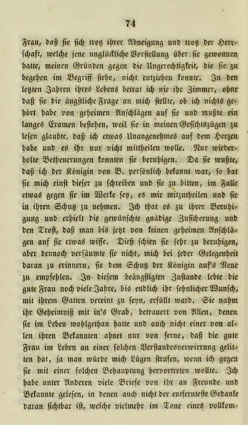 5rau, ba^ fte fid; tvoi^ t^vev Slbneigimg unb trol^ ber Jpcm fd;aft, wel^e ^ene unglüdlidpc 3?ovfteüung über fic gewonnen ^atte, meinen ©vünben gegen bie Ungerec^tigfeit, bie fie ju bege|)en im 33egviff fte^e, nid;t entjie^en fonnte. 3n ben testen 3n^ven ibred Ccbend betrat icb nie if)r Bii^mer, o^ne ba^ fie bie dngftlid;e grage an mid; [teilte, ob icb nicbtö ge- hört b^ibe oon geheimen Slnf^icigen auf fie nnb mn^te ein langed ßramen befteben, weit fie in meinen @efid;tbjügen ju lefen glaubte, ba^ id) etroad Unangenebmed auf bem .*perjen habe unb ed ibr nur nicht mittbeiien wolie, 9^ur wieber- boite 33etbenerungen fonnten fie beruhigen» 2)a fte wußte, baß id) ber Königin oon berfönlid; befannt war, fo bat fie mich [^reiben unb fte 311 bitten, im gaiie etwad gegen fie im 2ÖSerfe fei;, ed mir mitjutheüen unb fte in ihren ©d)u^ ju nehmen. 3(h ib^^ 3“ ©ernbi- gung unb erhielt bie gewünfcbte gndbige 3»fichei^ung unb ben 5lroft, baß man bid fe^t oon feinen geheimen 2lnfchid= gen auf fte etwad wiffe. 3)ieß fcbien fie febr ju beruhigen, aber bennoch uerfdumte ße nid;t, mid; bei feber ©eiegenbeit baran ju erinnern, fie bem ©cßn^ ber Königin aufd 9ieue ju empfebien. 3n biefem bedngftigten 3ufi^inbe lebte bie gute grau notb biete 3cib^^^ enbti^ ihr febnlid;er 9Bunf^, mit ihrem ©atten bereint 51t fepn, erfüUt warb. ®ie nahm ihr ©ebeimniß mit in’d ©rab, betrauert von ?Ulen, benen ße im Seben wobigetban b^itte nnb auch nid;t einer bon at= ten ihren 33efannten ahnet nur bon ferne, baß bie gute grau im Ceben an einer foId)cn 25erftanbedberwirrnng geiit^ ten b«t, fa man würbe mid; Sügen ßrafen, wenn id; gegen ße mit einer foid;en SBebanptung herbortreten wotite. 3d) habe unter 5lnberen bieie Briefe bon ißr an grennbe unb 33efannte gelefen, in benen and; nid;t ber entfernteße ©ebanfe baran fid;tbar iß, weld;e bietmehr im Xone eined boUfom^