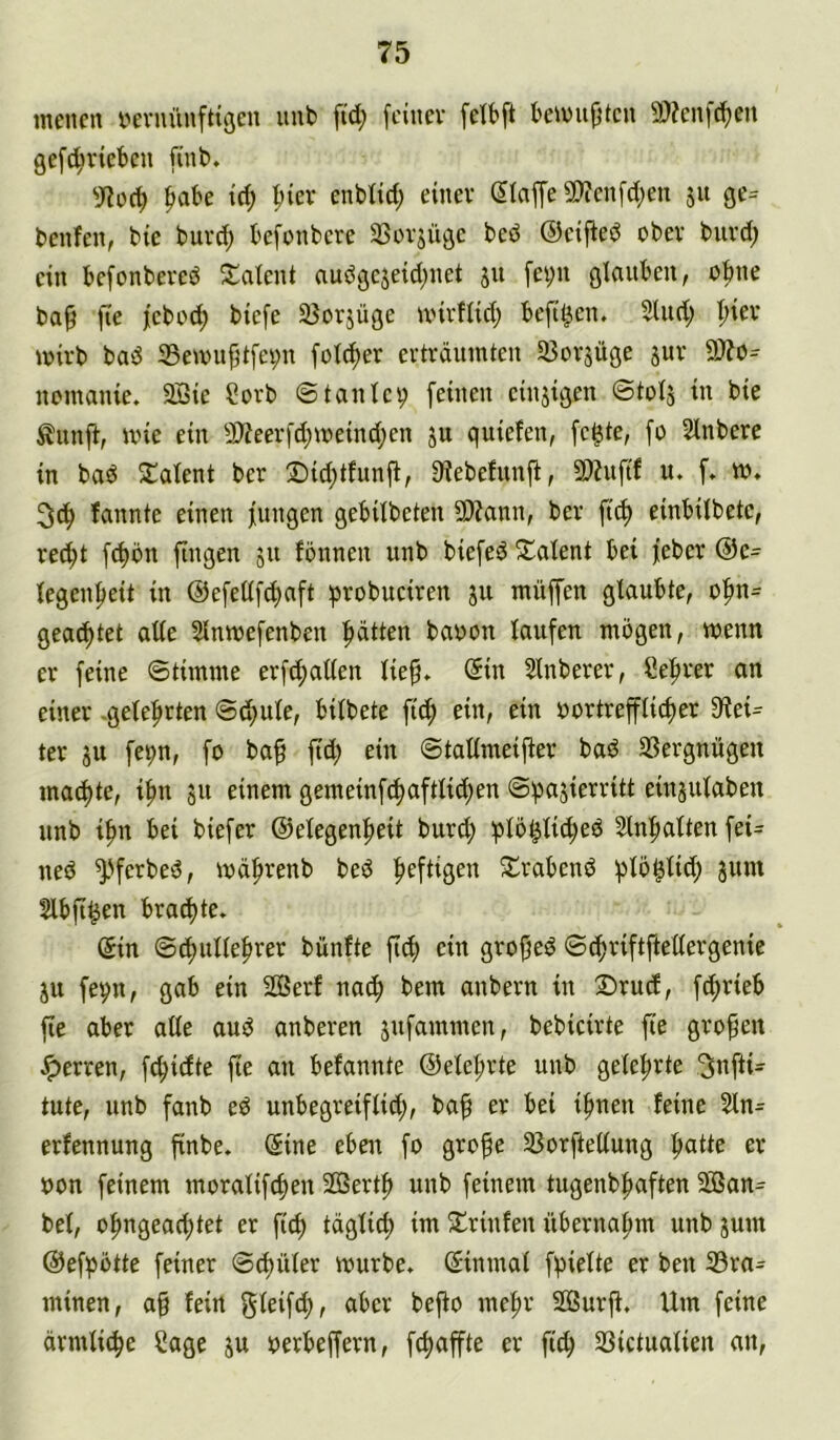 menen i^evnünfttöen unt> ftd; [einer felbft bemufitcn 9)?en[d^en gef^vieben finb. ^abe t(^ ^ier enbtid; einer gla[fe5!)?enfd;en 51t ge- benfen, bie burd; befonbere SSrrjüge bed ©eifted ober burd; ein befonbered ^i^atent audgcjeid;net 31t fei;n glauben, o|me ba§ [le [eboc^ biefe Söorjügc unrflid; beftt^en. 3lud; ^ier mirb bad 35en)u|[t[ei;n fot^er erträumten SBorjüge jur 9)Zo- nomaiue. 2Bie Sorb ©tantcp [einen cinjigen ©totj in bie Äunji, mie ein 9)ieer[d;meind;en ju quiefen, [c^te, [0 Slnbere in bad Siatent ber ®id;tfunft, 9?ebefunjt, 9)?u[if u. [. m, fannte einen [ungen gebUbeten SDZann, ber [i<^ einbitbetc, rec^t [c^ön [ingen 511 fönneu unb bie[ed ^Talent bei [eher @e= fegen[>eit in @e[et([^a[t ^robuciren ju müfen glaubte, o[»n= geartet ade 2lmoe[enbeu ^tten bauen Iau[en mögen, wenn er [eine ©timme er[^aden lie§» @in Slnberer, öe[)rer an einer .gelehrten ©d;ule, bilbete ftd; ein, ein uortrefflic[)er Glei- ter ju [e^n, [0 baf [td; ein ©tadmeifter bad SSergnügen machte, i^n 311 einem gemein[c^aftlicf)en ©ba3ierritt ein3utaben unb i^n bei bie[er ©elegen^eit burd; ^lö^li^^ed Sln^atten [ei- ned ^'[erbed, md^renb bed ^e[tigen S^rabend [Jlö^lid; 311m Slbft^en braute* (5in ©d)itlle[»rer bünfte [i^ ein grofjed ©t^ri[tftedergenie 311 [evn, gab ein 2Serf nac^ bem anbern in Srud, [c[)rieb [te aber ade aud anberen 3u[ammen, bebicirte [te großen Jperren, [^idtc [te an befannte ©ele^rte unb gelehrte 3n[tü tute, unb fanb ed unbegrei[lid;, ba^ er bei i[)uen feine 2ln- erfennung [inbe. (Sine eben [0 grofe 25or[tedung [latte er uon [einem morali[d)en 2ßertf> unb [einem tugenb|)a[ten 5S3an- bel, o^ngeac^tet er [i^ täglich im 5lrinfen übernahm unb 3um @e[pötte [einer ©d)üler mürbe. (Sinmal [pielte er ben ißra- minen, ag fein glei[d;, aber bego megr Söurg, Um [eine ärmlit^e Sage 3u uerbegern, [c^affte er fitg SSictualien an.