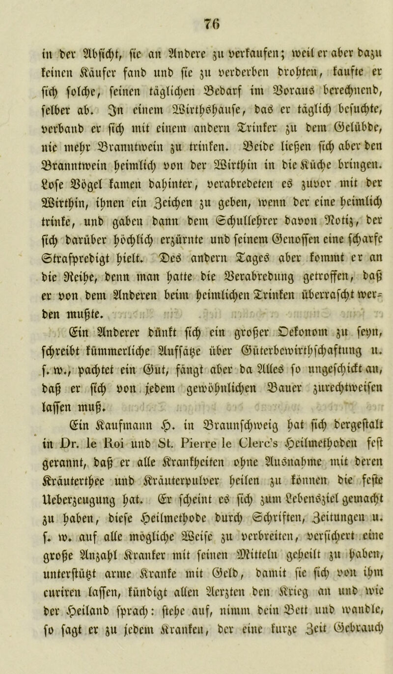 tu bev ftc an Slnbeve 511 bevfaufen; weiUv aber baju feinen ibäufer fanb unb fte jn i'erbevben breiten, taufte er firt) fofd)e, feinen tdglid;cn 23ebarf im SSoraud bcrec^ncnb, felber ab. 3n einem 3Birtf)df)aufe, bad er tdfllid^ bcfud)te, öcrbanb er ftc^ mit einem anbern Srinfer ju bem ©eiübbe, nie me^r 33ranntmein ju trinfen. 33eibe liefen fid; aber ben 93ranntmein ^eimfid; non ber SBirtftin in bieÄüd)e bringen. Sdfe 33ögef famen ba^inter, yerabrebeten ed suyor mit ber SÜBirtfiin, i^nen ein ju geben, menn ber eine feimtid; trinfe, unb gaben bann bem ®d;ullef)rer bayon 5f?otij, ber fid; barüber f>b(^ti^ erjürnte unb feinem ©enoffen eine f^mrfc ©traf^prebigt |)iett. !©ed anbern 2:^aged aber fommt er an bie Dteipe, benn man ^atte bie 23erabrebung getroffen, ba^ er yon bem Sinberen beim peimiid;en Slrinfen überrafd)t Ser- ben mu^te. (Sin Sinberer bünft ftd) ein großer Defonom ju fcpn, fc^reibt fümmerlitpe Sluffd^e über ©üterbemirtbf^aftung u. f. ty., pachtet ein @ut, fdngt aber ba SUied fo ungefd)icft au, ba^ er ftc^ yon febem getyö^nlid;en ®auer jured^tmeifen faffen muf. (Sin Kaufmann in 23raunfd)tveig f»at fid) bcrgeftalt in Dr. ie Roi unb ist. Pierre le Clerc’s Jpeilmetpoben feji gerannt, ba^ er ade Ä'ranfpeiten o^ne SUidnabme mit bereu Ärdutertfiee unb ^brduterpulyer peilen ju fonnen bie fejie Ueberjeugung pat. (Sr fd;eint ed fid; 511m Sebendjici gemaept ju paben, biefe Jpeiimetpobe burd; 6d;riften, 3citungen u. f. m. auf aüe mbglid;e Seife 511 yerbreiten, ycrfid;ert eine gro^e Slnjapt trauter mit feinen 3)iittein gepciit ju paben, unterffü^t arme Traufe mit ©elb, bamit fie fid; yon ipm curiren faffen, fünbigt alten Slerstcn ben Ji'ricg an unb tvic ber .^eilanb fprad;: ftepe auf, nimm bein ^ett unb tvanblc, fo fagt er ju febem ifranfen, ber eine furje 3cü ©ebraud;