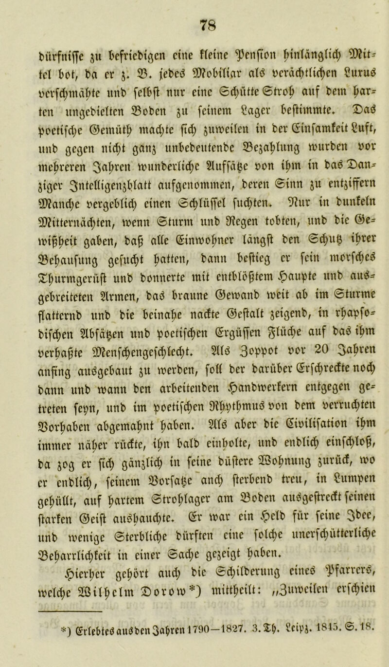 bürfntfTc ju Befrtcbtgcn eine fteine ^enfton ftiniangtid; 5D?it-' tel bot, ba er j. 33. |ebed 9)?obittar atö yeräebttir^en Surud i>erfd;md|)te iinb fetbfl nur eine 0d;ütte ©trop auf beut gar- ten ungebtelten 33oben ju feinem Säger beftimmte. poetifd;e ©emüt^ inad;te fid; jnmeilen in ber ©infamfeit Suft, nnb gegen nid;t ganj nnbebentenbe 33eja’^fung mürben vor mehreren munberiid;e 2lnffä$e von i|)m in bad X)an- jiger ^vieftiö^^S^att anfgenommen, bereu ©inn ju entjiprn 9)?and;e vergeblid; einen ©d;tüffel fud^ten. 3?ur in bunfefn 33?itterndd;ten, menn ©tnrm nnb 3^egen tobten, nnb bie @e= mip^eit gaben, ba§ ade ©inmofnter längjf ben ©d)u^ if>rer 33e^nfnng gefnd)t Ratten, bann beftieg er fein morfd)ed ^fuirmgernfi nnb bonnerte mit entblößtem ..^au^Jte nnb and- gebreiteten Sinnen, bad braune ©emanb meit ab im ©türme flatternb nnb bie beinahe nadte ©eftatt seifle^b, in r^apfo^ bif(^en Slbfd^en nnb ipoetif^en ©rgüffen glüd)e auf bad i^m ver|)aßte 3)fenf(^engefc^led)t, Slld 3abren anftng andgebant jn merben, foH ber barüber ©rfd>redte nod; bann nnb mann ben arbeitenben .^anbmerfern entgegen ge-- treten fet;n, nnb im ;poetifd;en 9ibt)t^mud von bem verrieten SSor|)aben abgema^nt :ßaben. Slld aber bie ©ivilifation i^m immer ndber riidte, if)u balb einbolte, nnb enblid) einfd^loß, ba sog er fid; gdnslid; in feine büßere SBo^nnng jurnd, mo er enblid), feinem 33orfai)e and; fterbenb treu, in Summen gefüllt, auf hartem ©trol;lager am ®oben andgeftredt feinen ftarfen ©eifi andband;te. ©r mar ein .^elb für feine 3bee, nnb menige ©terblid)e bnrften eine fold>e nnerfd;ntterli(be 33e|)arrlid)feit in einer ©ad;e gejeigt fiaben. ^ierl;er geprt and; bie ©d;ilbernng eined ^].'farrerd, meld;e SÖSil^elm Dorom=*=) mitt^eilt: „Bnmeilen erfd)ien ••*) erlebtföaudOenSabrcn 1790-1827. 3.3:ij. ecipi. 1815. ©. 18.