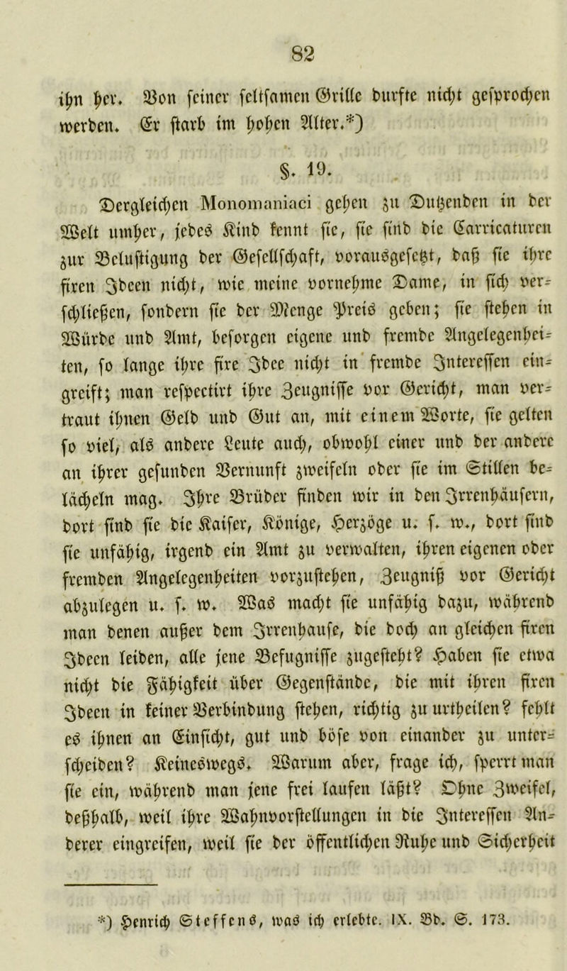 i^n |>cv. 23on feiner feltfnmen @vil(e buvfte lüdjt gefprod;en werben. @r ftarb im I;ot;en 2Uter,*) §. 19. 2)ergleid;en Monomaniaci ge|)en 511 Xntl^enben in ber Seit innrer, febeö Äinb fennt fie, fie finb bic (Jarricatiiren 5ur Selnftigung ber @efellfd)aft, »orniiögefeet, bn§ fie tfire ftren 3been nid)t, wie meine Dornefime Same, in fid) ver-- fdjlie^en, fonbern fte ber Senge freiö geben; fie fte|)en in Sürbc nnb 2lmt, beforgen eigene unb frembe Slngelegenbei-- ten, fo lange il;re ftre 3bee nidjt in frembe 3ntereffen ein= greift; man refl^ectirt i^rc 3eugniffe nor ©eric^t, man ner-- traut il;nen ®elb unb @ut an, mit einem Sorte, fie gelten fo biel, ald anbere Öeute and;, obwohl einer unb ber anbere an i^rer gefunben S3ernunft jweifeln ober fte im 0tiden bc= Idc^eln mag. 3I;re S3rüber finben wir in ben Srrenbäufern, bort finb fie bie ^aifer, ^Ibnige, Jperjbge u. f. w., bort finb fie unfähig, trgenb ein 2lmt ju verwalten, i^ren eigenen ober fremben Slngelegen^eiten vorjufte^en, ^or @erid;t abjulegen u. f. w. Saö mad)t fie unfd:^ig baju, wdbrenb man benen aufer bem Srrenfiaufe, bie bod; an gleiten firen 3been leiben, ade fene ^efugniffe jugeftebt? ^aben |ie etwa nid;t bie gä:^igfeit über ©egenftänbe, bie mit ihren firen 3been in feiner 35erbinbung fteben, rid;tig juurtfieilen? fehlt e^ i^nen an @infid;t, gut unb bofe von einanber ju unter= fd;eiben? 5leincöwegö. Sarum aber, frage ich, fherrtman fie ein, wdhrenb man fene frei laufen läft? Dhne 3'^'C'fcIf be^h^^^V Sahnvorjiellungen in bie 3ntereffen 2ln- berer eingreifen, weil fie ber offentlid;en 9iuhe unb ©id;erf)eit §>cnri^ ©teffenö, ivaö ich erlebte, ix. S3b. ©. 173.