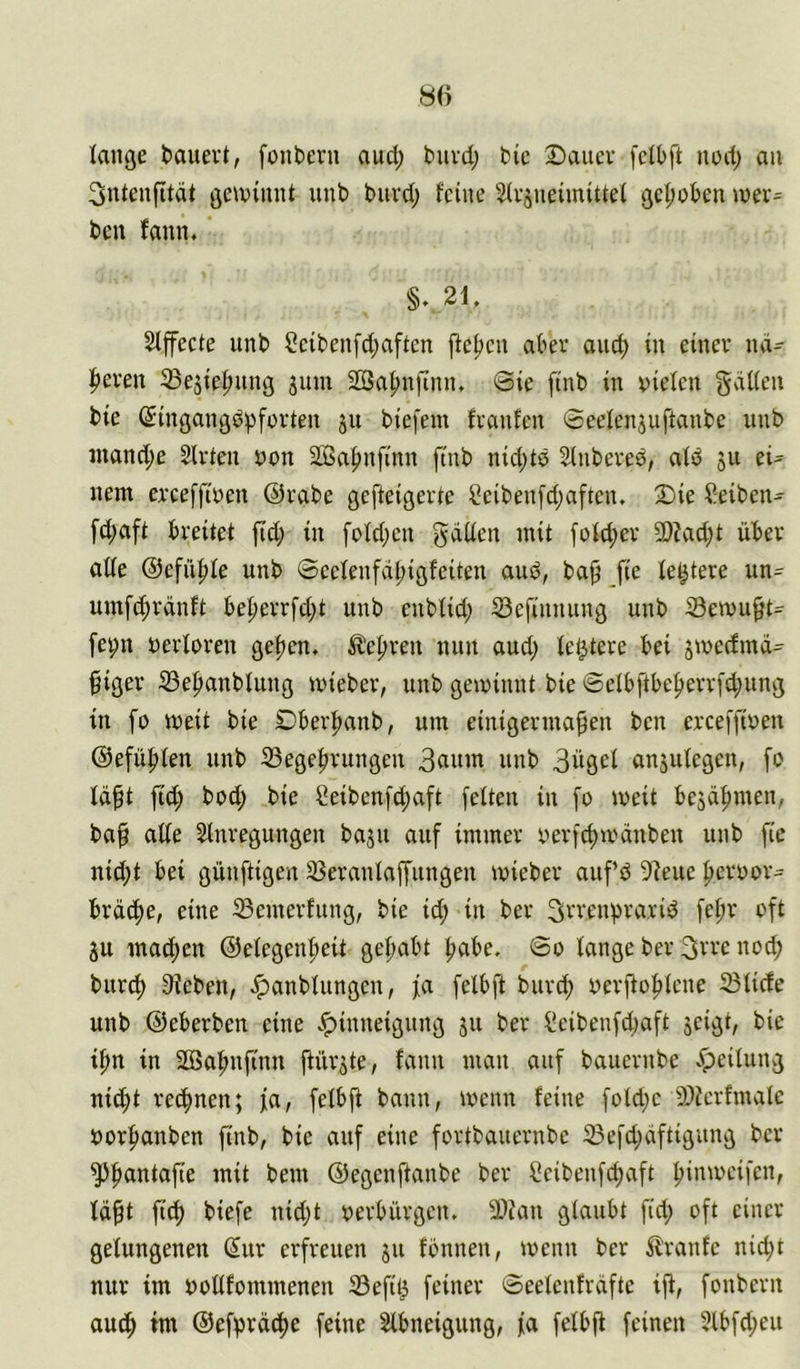 lange bauert, fonbern and; bnvd; bie Dauer [clbft ued; au 3uteufität geiuiuut uub burd; feine Siriueimittei gei;obeu u)er= bcu fauu. §v2L SIffecte uub Sctbeufdjaftcn fielen aber auc^ in einer ud- l^ereu ^ejie|)uug jum 2öa|)ufiuu. Sie finb in vielen gätien bie (Singangdpfürten ju biefent franfen Seefenjuftanbe uub inand;e Wirten von 2GSa|>nfinn finb nid;td Stnbered, aid 511 ei- nem erceffiven ©rabe gefteigerte Seiben[d;aftctu Die Reiben- fd;aft breitet ftd; in foldjcn gdüen mit foId;er 9)?ad;t über atfe @efü|)fe unb Seefeufdljigfeiten and, bap _fie festere un= um[d;rdnft beperr[d;t unb enbtid; S3efinnung unb Semu^t- fe^n verforen geijen. ile{)ren nun and; festere bei jtvedmd- §iger S3e|tanblung ivieber, unb geivinnt bie Selbftbe^err[d;ung in [0 weit bie Dber|)anb, um einigermaßen ben erceffiven ®efü|>ien unb 33egeßrungen nnb 3ügcl anäufcgen, fo Idßt ficß bod; bie 2eibenfd;aft feiten in fo weit bejdßmen, baß aiie Slnregungen bajn auf immer verfcßivdnben unb fic nid;t bei günftigen 33eranlaffungen ivieber anfd 5?eue ßervor:^ brdc^e, eine iBemerfung, bie id; in ber 3rrenprarid feßr oft ju macßen ©eiegenßeit geßabt ßabe. So tauge ber 3vre nod; biirc^ Sieben, ^anbiungcn, fa felbft bur^ verßoßicne 23ticfe unb ©eberben eine v<pinneignng jii ber ficibenfd;aft jeigt, bie ißn in Söaßnftnn ßürjte, fann man auf bauernbe Leitung nicßt recf)nen; fa, fetbß bann, tvenn feine fotd;e SOierfmate vorf»anben finb, bie auf eine fortbauernbe 23efd;dftigung ber ^^antaße mit bem ©egenftanbe ber Ceibenfcßaft ßimveifcn, idßt fi^ biefe nid;t verbürgen, 2)?an glaubt fid; oft einer gelungenen (5ur erfreuen ju fönnen, menn ber 5lranfe nid;t nur im votlfommenen 33efil^ feiner Seelenfrdfte iß, fonbern au4> im @efprdd)e feine Abneigung, fa felbß feinen ?lbfd;eu