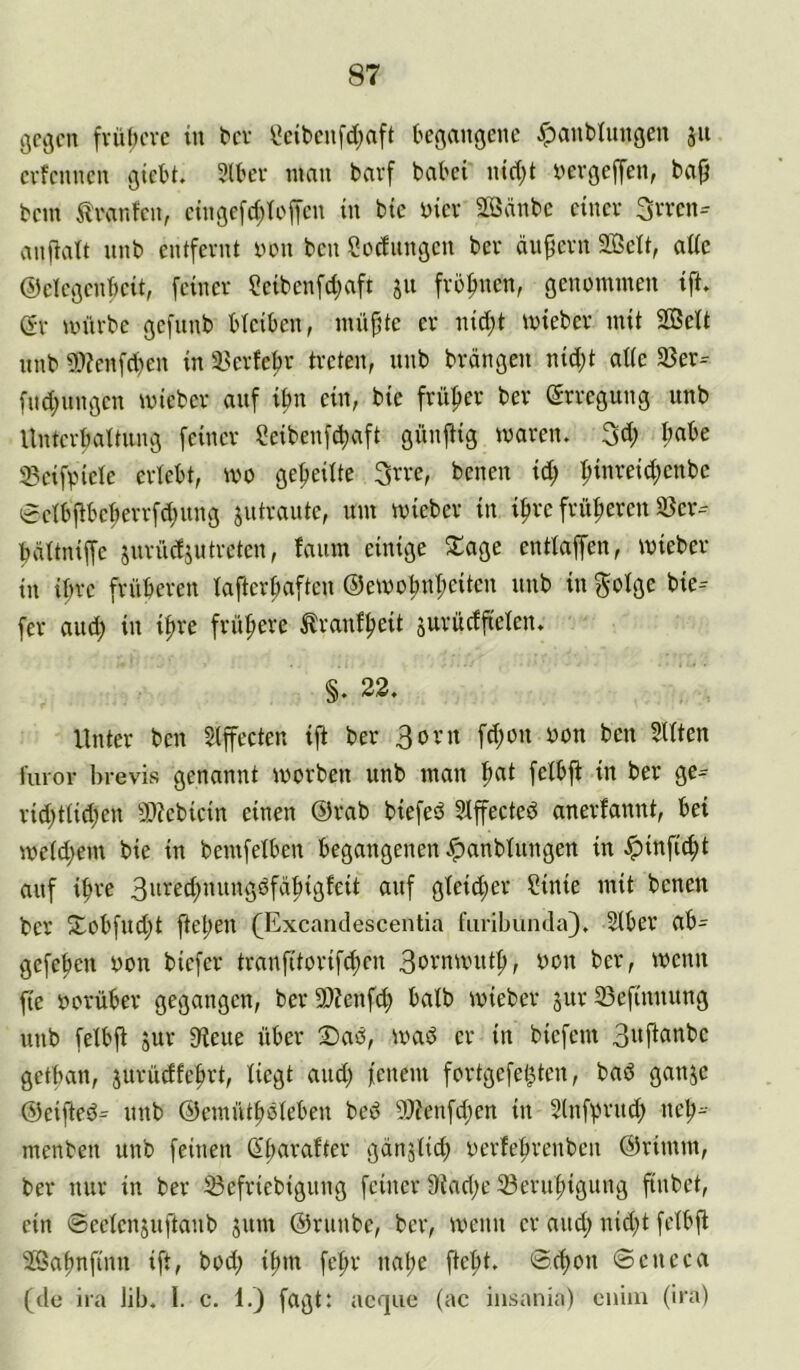 ßco(cn fvül)cvc in tcv ^cibcn[d;aft kfiaitßcne ^anblungeu 311 cvfcnncn ötcbt. 3U'lt tmiu barf babci ind)t bevßejTen, bajj bcm ilvanfcii, cinßc[d;Ii'ffcn in btc biev Sßänbc einer 3vvcn- anfiatt nnb entfernt bon ben Sbcfunßcn ber ändern 2Bett, atic ©deßenkit, feiner ?eibenfd;aft 511 fro^nen, ßenbmmen ift. e-r anirbe ßefnnb bteiben, inüjtte er nid;t tbieber mit SBelt nnb 9:>?enfd)en in ä>erfeljr treten, nnb brängen nid;t ade 33er- fud;nngen mieber auf ibn ein, bie früher ber (5rreßnng nnb Unterbattnng feiner Seibenfcfiaft günftig maren. 3d; I;abe ^eifpiele erlebt, wo geteilte 3rre, benen id; :^inreid;enbc eelbj^beberrfdjitng jntraute, nm mieber in i^re früheren 33er- bättniffe jnrücfjutreten, lanm einige S^age entiapn, mieber in ihre frnberen lafterpnften ®emobnt;eitcn nnb in ^oige bie-- fer and) in i^re frühere ^ranf^eit surücffielen. §. 22. Unter ben Slfecten ift ber 3orn fd)on bon ben 3Uten l'uror hrevis genannt iborben nnb man ^at feibfi in ber ge- rid)ttid)en 93?ebicin einen @rab biefed 3Iffected anerfannt, bei meid)em bie in bemfelben begangenen .^anbütngen in $infi(f>t anf iffve 3bred)nnngöfdbigfeit anf gteid;er Sinie mit benen ber 2^obfnd)t ftel)en (Excandescentia fiiribunda). 2iber ab- gcfefien bon biefer tranfitorifd)cn 3brnuuitf>, bon ber, menn fie borüber gegangen, ber 93?enfd) halb mieber snr 33efinnnng nnb fetbjl snr 3iene über mad er in biefem 3i*fifitibc getban, jurüdfefirt, Üegt and) fenem fortgefel)ten, bad ganje ©eifled- nnb ©emütfidieben bed 9)?enfd)en in Slnfprnd) nelj- menben nnb feinen (Ei)arafter gcinjiid) berfe^renben ©rimrn, ber nur in ber iBefriebignng feiner 9iad)e 23ern|)ignng finbet, ein ©eeienjnftanb jnm ©riinbe, ber, menn er and) nid)t feibfi JÖaftnfinn ift, bod) ifmt fe^r nal)e fte^t. ©d>on ©eneca (de ira lib. l. c. 1.) fagt: acque (ac iiisania) enim (ira)