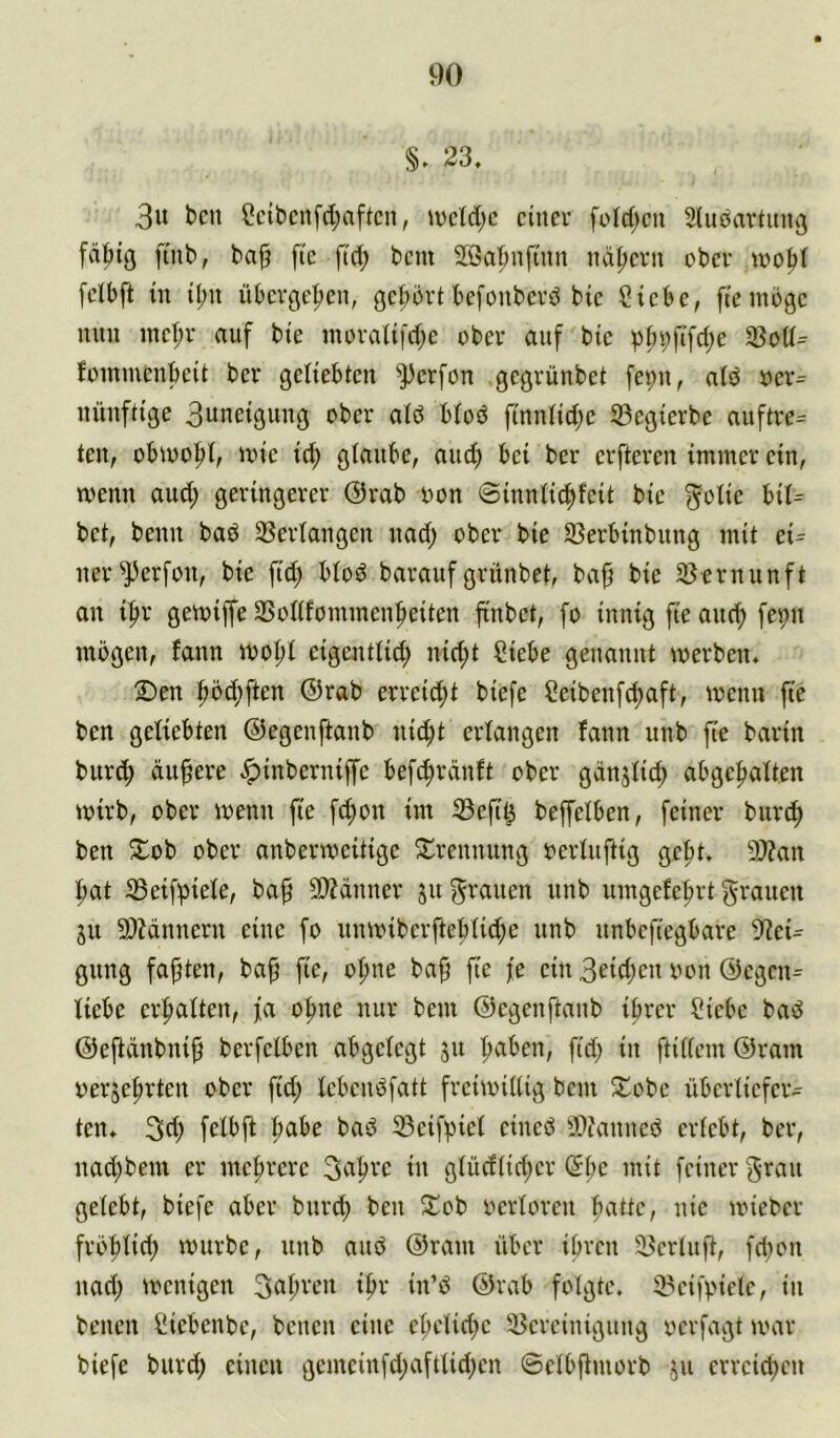 §. 23, 3u bcn Scibenfd;aftcn, »ücld;c cinev füld^cn Sludartung fdbig fmb, ba§ ftc ftd; bcm 2öa|mfüin nd^cvii obcv tvo|)( [clbft in il;u übergeben, gcbbvt befonbevd bic Siebe, ftemoge mm inet;r auf bte moraüfdje ober auf bte i)i;bfifd;e 33oü= fommenbett ber geliebten ^])erfon gegvünbet fepu, ald oer= uüuftige 3uneiguug ober atö blod finnlid)e 33egierbe auftre= ten, obioo|)l, mie id; glaube, aiub bei ber erfteren immer ein, menn aud; geringerer @rab oon ©innlic^feit bie golie hiU bet, beim baö 3Serlangen nad; ober bie SSerbinbimg mit eU ner^^erfon, bie fid) blöd barauf grünbet, ba^ bie 23ernunft on i|)r gemiffe SSollfommen|»eiten jtnbet, fo innig fie auef) fei;n mögen, fann loo^l eigentlid; nid;t Siebe genannt werben. 2)en ^ö(f)ften ®rab erreid)t biefe Seibenfd)aft, wenn fie ben geliebten ©egenftanb nid;t erlangen fann unb fie barin burc^ dunere ^inberniffe befc^rdnft ober gdnjlid; abgefialten wirb, ober wenn fie fö^on im ißefi^ beffelben, feiner burc^ ben Slob ober anberweitige S^rennung oerluftig ge|)t. 9)?an ^at Seifi^iele, ba^ 50?dnner ju grauen unb umgefe^rt grauen ju SOJdnnern eine fo unwiber|te|)tid;e unb nnbeftegbare 9^ei^ gung faxten, ba^ fie, o|me ba^ fie je ein 3eid;en oon ©egen^ liebe erfialten, fa o^ne nur bem ©egenftanb ihrer Siebe bad @efidnbni§ berfelben abgelegt 51t fid; in ftillem @ram oerje^rten ober fid; lebenöfatt freiwillig bem 2:!obe überliefer- ten. 3d; felbfl habe baö iBeifpiel eineö ?Dtanneö erlebt, ber, nad;bem er mehrere 3^i^ve in glüdtid;er Sl;e mit feiner gran gelebt, biefe aber bnreh ben Si^ob oerloren fuittc, nie wieber fröfilid; würbe, unb and @ram über ihren 35erlufl, fd;on nad; wenigen 3al;ren ihr in’d ®rab folgte. S?eifpielc, in benen Siebenbe, benen eine el;elid;e !i5ereinigimg oerfagt war biefe burd; einen gemeinfd;aftlid;en ©elbftmorb ju erreichen