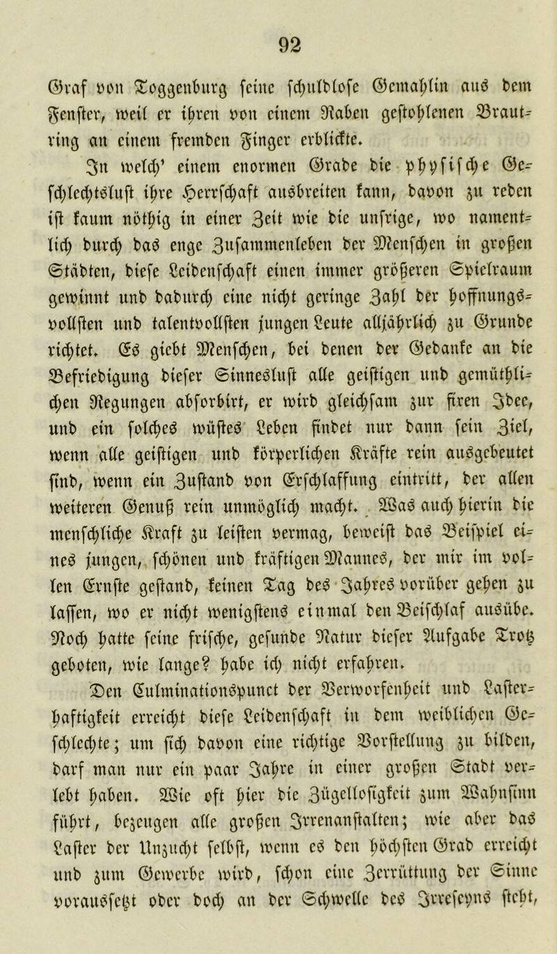 @vaf iH'u ^üßgenturg feine fd;utb(ofe ®emaf>Iin auö bem f^enfter, weit er t^ren Dou einem 9?aben gefte^Ienen S3raut- ring an einem fvemben f^inger evbticfte. 3n meid/ einem enormen ©rabe bie 'pf)i;fifd;e @c- fd)ted;tdiiift ifire .^errfd;aft aiiöbreiten fann, baoon ju reben faum not^ig in einer 3eit mie bie unfrige, mo nament= lid; burd; bad enge ber 3)?enfd;en in gropen ©teibten, biefc Ceiben[d;aft einen immer gröperen geminnt unb babiird; eine ni^t geringe 3<^pi |)offnungd^ DoUften unb talentooliften fiingen Seute ailfäl^riid) ju ©runbe rietet» ©d giebt äJZenfcpen, bei benen ber ©ebanfe an bie 33efriebigung biefer ©innediiift aöe geiftigen unb gemütf)iU d;eu Biegungen abforbirt, er mirb gleid;fam jur pren 3bec, unb ein foieped mü^ed Ceben pnbet nur bann fein 3iei/ menn ade geipigen unb förperüd^en Kräfte rein audgebeutet pub, menn ein 3uftanb non ©rfd;taffung eintritt, ber atien weiteren ©enup rein nnmögüd) maept. SSad and; pierin bie menfd)iicpe Jlraft ju ieiften oermag, bemeip bad 23eifpiel eU ned fnngen, f(pbnen unb frdftigen 9)Janned, ber mir im ooI= ien ©rnpe geftanb, feinen 2^ag bed*3apred ooriiber gepen ju faffen, wo er niept menigpend einmal ben 33eifd;faf audübe. 9?ocp patte feine frifepe, gefunbe Statur biefer 5Uifgabe S^rot^ geboten, wie lange? pabe id; nid;t erfapreiu 2>en ©ufminationdpunct ber SSermorfenpeit nnb ?aper^ paftigfeit erreid;t biefe Seibenfepaft in bem meibiid;en ©e^ fd;ted;te; um pd; baoon eine rid;tige Sßorftettnng jn bilben, barf man nur ein paar 3apre in einer gropen ©tabt oer- febt pabeiu 2ßie oft pier bie 3ngelfopgfeit 511m äBapnpnn fiiprt, bejengen ade gropen Srrenanftatten; wie aber bad CaPer ber Unsud;t fetbp, wenn ed ben pöd;ften ©rab erreiept nnb 511m ©eiverbe wirb, fd;on eine 3erriittnng ber ©inne oorandfet^t ober bod; an ber ©d;mede bed 3vrefei;nd ftept.