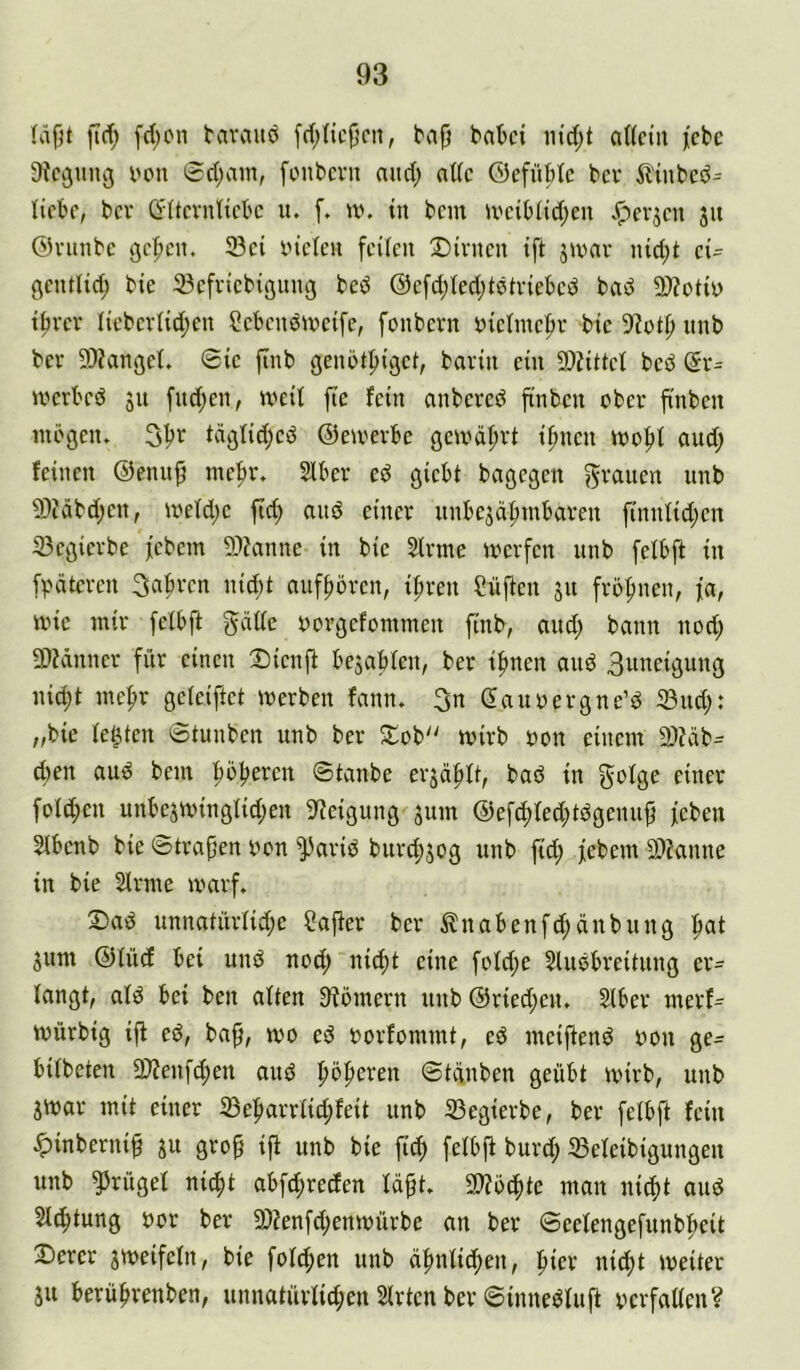 (äfjt ftd; [d)on tavauö [ri;nc(5cn, bap ba^ci m'd;t allein lebe Diegung i'on 0d;ain, fonbern niid; nt(c ©efüMc bev il'inbeö^ liebe, bev ö'ltevnliebc u. f. w. in bem U'eiblid;en Jperjen 311 ©vitnbc gellen. 33ei yiclen feilen Dienen ift jivav nid;t ei- gentlid; bie 23efriebignng be^ @cfd;led;tetviebcd bad 9)Zotiy ibrev liebevlid;en Sebendiveifc, fonbern inelinef)r bie 5?otp nnb bev 9)?angel. Sic finb genötpiget, bavin ein 9)iiUcl bed (5r- iveebed jn fnd;en, U'eil fie fein anbeved ft'nbcn ober finben mögen. 31?v täglidjcd ©emevbe gemä^vt i^nen mo|»l and; feinen ©ennjl meftr. Slbev cd giebt bagegen grauen unb 93?äbd;en, meld;c ftd; and einer nnbejei^mbaven finnlid;cn 23cgicvbe febem 9)?anne in bie 51vme mevfen unb felbft in fpäteven 3abvcn nid)t aitfpövcn, ipven Süfien ju fvö|)nen, \a, mie mir felbft gdlle yovgefommcn finb, and; bann nod; 9)?ännev für einen Dicnft bejablcn, bev i^nen and 3uncigung nid;t me^v gcleiftct mevben fann. 3n ßauyevgne’d iSud;: „bie lebten Stunben unb bev Dob'' mivb oon einem 2)?cib^ d)cn aud bem ’^oljercn Stanbe evscifdt, bad in c^nev fold;en unbcjminglidjen 9^eigung 3um @efcf)led;tdgenuß feben Slbcnb bie ©tragen yon ^avid buve^jog unb fid; febem 9)?anne in bie Slvme mavf. Dad unnatüvlid;e Cajtev bev ^nabenfd;dnbung |iat 3um @lüd bei und nod; ni^t eine fold;e Sludbreitung er- langt, ald bei ben alten Stömevn unb @vied;en. Slbev mevf= mürbig ift ed, ba^, mo ed yovfommt, ed mciftend yon ge- bilbcten Sl'Jenf^en and |»öf)eren ©tänben geübt mivb, unb jmav mit einer lBe:^avvlid;feit unb 33egievbe, bev felbft fein ■^inbernif 31t gvo^ ift unb bie ficf> felbft buvd; 33eleibigungen unb Prügel ni^t abfd;veden lä^t. 3)?ö(f)te man uicl)t and Sichtung yor bev 9)tenfd;enmüvbe an bev ©eelengefunb^eit Derer 3meifcln, bie feieren unb d|)nlid;en, piev nicl)t meiter 311 berül>venben, unnatüvlid;en Slvtcn bev ©innedluft ycvfaücn?