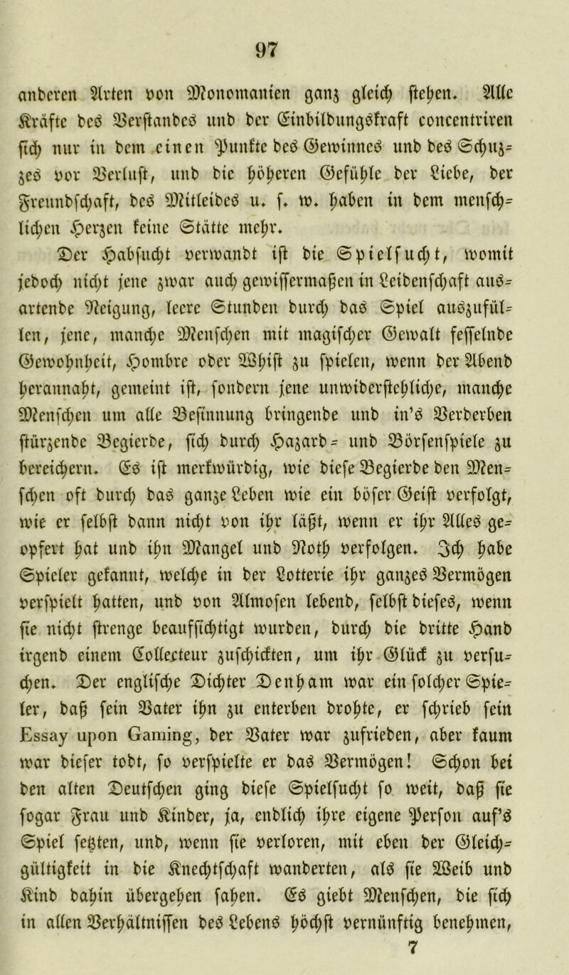 anbcvcn 5lvten t)on 9)?onc'manten ganj gleich fte|>en. 2lUc Ärdftc beö U5evftanbcd unb ber (Smbilbungdfvaft concentriven ftd) nur in bem einen '’Pnnfte beö ©ewinned unb bed ©(^nj= jeö yov 35evinft, iinb bie |>ö^even ©efii^Ie bev Siebe, ber greunb[d;afi, beö 3)?itleibed u. f, «?♦ |>aben in bem menf^^ lid;en ^erjen feine Stätte me^v. Ser ^abfiid)t yermanbt ifi bie S^ieffud;t, memit jebod) nid;t fene jmar and; gemijfermaf en in Seibenfd;aft and- artenbe 9?eigung, feere Stunben bnrd; bad S^ief audjufüf^ fen, fenc, mand;e 2)?enfd;en mit magifd;er ©emaft fejfefnbe ©emo|nif)eit, Jpombre ober SK^ijf ju [piefen, wenn ber Slbenb i^eranna|)t, gemeint ift, fonbern jene unmiberftef)fid;e, mancJ^e 2>?enfd;en um affe föefinnung bringenbe unb in’d 23erberben jfürjenbe 23egierbe, fid; burc^ ^ajarb= unb 33brfenf^)iefe ju berei(^ern. Sd ift merfmürbig, mie biefe 33egierbe ben 9}?en= fd)en oft burd; bad ganjeSeben mie ein böfer ©eift oerfofgt, wie er fefbjf bann nid;t oon i|>r fä^t, menn er i^r 5fffed ge^^ opfert ^at unb i^n 9)?angef unb 9^ot|) oerfofgen, 3d; ^abe Spiefer gefannt, mefdje in ber Sotterie ipr ganjed SSermögen öerfpieft patten, unb oon Sffmofen febenb, fefbjf biefed, menn fte niept firenge beauffieptigt mürben, burd; bie britte ^anb irgenb einem (Sofferteur juf^idten, um ipr ©füd ju oerfiu epen. Ser engfifepe Sitpter Senpam mar einfofdjerSpie- fer, bap fein SSater ipn ju enterben bropte, er f^rieb fein Essay upon Gaming, ber 33ater mar jufrieben, aber faum mar biefer tobt, fo oerfpiefte er bad 35ermbgen! Sepon bet ben aften Seutfdjen ging biefe Spieffudjt fo meit, baf fie fügar grau unb ^inber, ja, enbfi^ ipre eigene ^erfon aufd Spief festen, unb, menn fte oerforen, mit eben ber ©fei(p= güftigfeit in bie ^ned;tfd;aft manberten, afd fie SBeib unb 5linb bapin übergepen fapen. ©d giebt SDfenftpen, bie fi^ in affen SSerpäftnifj'en bed Sehend pöd;ft vernünftig benepmen, 7