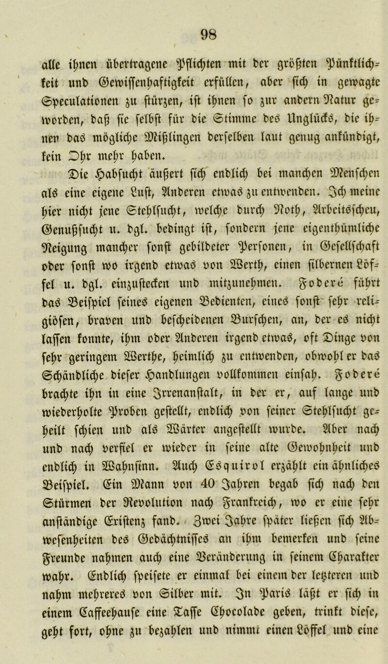 alle t^ncn übertragene ^fUd;ten mit ber größten ^ünfttic^^ feit unb ®emijfent;aftigfeit crfütten, aber ftd; in gewagte ®:pecufatiünen ju ftürjen, ift i^nen fo jnr anbern 9?atiir gc=^ werben, ba^ fte [etbft für bie ©timme beö Unglüdö, bie nen baö moglidje SWi^tingen berfetben laut genug anfünbigt, fein Of)r mel;r fiaben. Die Jpabfud;t äußert fid) enbtid) bei manchen 9}?en[(f)en atö eine eigene 2uft, Sinberen etwad su entwcnben. 3d) meine |)ier nid;t fcne ©tef)tfud;t, wet^e bur(f) 3^ot^, Strbeitdf^eu, @enuffud;t u. bgt, bebingt ift, fonbern jene eigentbümlidje Neigung man^er fonji gebübeter ^erfonen, in ©efeüfcbaft ober fonft wo irgenb etwad oon SSertt;, einen fttbernen Cöf^ fet u» bgt, einjufteden unb mitsune|)meiu gobere führt bad ©eifpief feined eigenen 33ebienten, eined fonji' fef>r reti- giöfen, braoen unb befi^eibenen 33urfc^en, an, ber ed ni^it faffen fonnte, i^m ober Slnberen irgenb etwad, oft Dinge oon fe^^r geringem SSertfie, l^eimtic^ ju entwenben, obwo|)I er bad @c^änbtic()e biefer ^anbtungen ooüfommen einfal?. ^obere brad;te if)n in eine Srrenanftatt, in ber er, auf lange unb wieberf)otte groben geftettt, enblid; ,oon feiner ©te^tfu^t ge- |)eüt freien unb atd 20ßarter angefiettt würbe, Slber nac^ unb nad) oerfiet er wieber in feine alte ©ewo^nfieit unb enbli(f) in 20ßaf)nfmn, Sind; ©dquirol ei'säf)tt ein äfmlid)ed iBeifpiel, ©in SOlann non 40 3a^ren begab fid; nad; beu ©türmen ber D^ieoolution na^ granfrei^, wo er eine febr anjidnbige ©riftenj fanb, 3wei 3abve fi^äter lief’en ftd; 2(b- wefenf)eiten bed ©ebdt^tniffed an i|>m bemerfen unb feine greunbe nafimen auch eine IBerdnberung in feinem ©parafter waftr, ©nblid; f^eifete er einmal bei einem ber festeren unb nafim me|)rered oon ©itber mit. 3n ^arid Id^t er fic^ in einem ©affeeftaufe eine Daffe ©ftocolabe geben, trinft biefe, gef)t fort, ol^ne ju bejablen unb nimmt einen Söffet unb eine