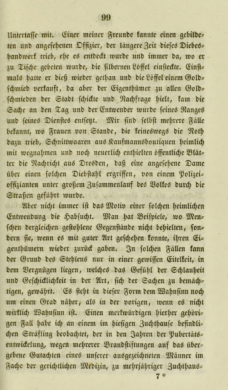 Untcvtaffc mit. Siuev meiner gveitnbc fannte einen gcMlbe- ten unb angefebenen Cfftjier, ber längere 3eit biefeb Diebeö- banbmerf trieb, e^e eö entbeeft mürbe unb immer ba, mo er ju Xifebe gebeten mürbe, bie filbernen Cbffel einfterfte. (Jinft^ malä ballte mieber getban unb bie Söffet einem ®olb= febmieb oerfviuft, ba aber ber ^igentbümer ju allen @olb= [cbmieben ber @tabt [cbi(ite unb 9^acbfrage hielt, fam bie ©a(be an ben Slag unb ber ©ntmenber mürbe feineö 9?angeö unb [eineö 2)ienfteö entfett. 9)?ir finb felbj^ mehrere ^dlte befannt, mo grauen oon ©tanbe, bie feineämegä bie 9^otb baju trieb, ©(bnittmaaren auö ^aufmaunoboutiquen beimlidb mit megnabmen unb uod) neuerlich enthielten öffentliche ißlät^ ter bie 9^achricht aud 2)reäben, ba§ eine angefebene 2)ame über einen fotchen 'Diebflabt ergriffen, oon einem ^olijei- offijiauten unter großem 3ufammenlauf beö SSolfed burch ^ie ©tragen geführt mürbe. Slber uid;t immer ifl bad SWotio einer folchen beimli^en ©ntmenbung bie .Ipabfucht. 9}?an b^t S3eifbiete, mo 3)?en- fchen bergleichen geftobleue ©egenftänbe nicht behielten, fon- bern fte, menn ed mit guter 5lrt gefebeben fonnte, ihren (Bi= gentbümern mieber jurüd gaben. 3n folgen gälten fann ber ©runb bed ©teblend nur in einer gemiffen (Sitelfeit, in bem SSergnügen liegen, melched bad ©efübl ber ©4)laubeit unb ©efchidlidhfeit in ber 2lrt, fich ber ©achen gu bemäch^ tigen, gemährt. (5d ftebt in biefer gorm bem SBabnfinn nod; um einen @rab näher, ald in ber oorigen, menn ed ni^t mirflid; SGSabnfinn ifl. öinen merfmürbigen gebbrt= gen galt höbe ich einem im biefigen befinblU eben ©träfling beobachtet, ber in ben fahren ber ^ubertätd- entmicfelung, megen mehrerer Sranbfiiftungen auf bad über^ gebene ©utaebten eined unferer audgejeidjueten 3)?änner im gad;e ber gerid;ttid;en ^Äebijin, ju mebrfäbriger 3wd;ib^iwö- 7*