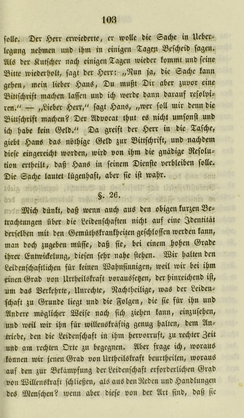 foüc. 25ev Jpevv emnebcvte, cv »voUe bic ©ad;e in Uebcv= icgung nebiuen uub i^m in einigen Xageji ißef^eib feigen. bei' Äntfct;ev nad; einigen Klagen iviebev foniint unb feine 5öitte unebevboU, fagt bev ^evv: „91un fa, bie ©ad;e fmm geben, mein üebev ^and, T)u mupt Dir aber jityor eine 53ittfd)vift mad)en iaffen unb id; merbe bann bavauf refolyi^ ven/' — „fliebev .«perv, fagt ^and, „mev fott mir beim bie ®itt|d;rift mad)en? ®er 2lbD0cat t^ut ed nii^t umfonjt unb id) ftabe lein @eib.'' ®a greift ber ^err in bie S:afd;e, giebt ^and bad nöt^ige @efb jur 33ittfd;rift, unb nad;bem biefe eingereid;t morben, mirb uon i^m bie gnäbige 01efotu= tton ert|)eUt, ba^ $and in feinem Dienfte uerbteiben fotte. Sie ©ad)e tautet lügenhaft, aber fte ift lua^r. §. 26. a)?i(^ bünft, ba^ wenn auc^ aud ben obigen furjen 23e= traebtungen über bie üeibenfd;aften nid;t auf eine 3bentitdt berfetben mit ben @emütbdfranf|)eiten gefd;toffen merben lann, man boef) jugeben muffe, baf fie, bei einem bab^u @rabe tbrer (5ntmidetung, biefen febr nabe fteben. äSir batten ben Ceibenfcbaftticben für feinen SOßabnfinnigen, meit mir bei ibiu einen @rab oon Urtbeitdfraft ooraudfegen, ber binreicbenb tft, um bad SSerfebrte, Unreebte, Ittaditbeitige, mad ber Ceiben- fdbaft ju ©runbe tiegt unb bie bie fie für ibn unb Stnbere mögtid;er SBeife nad; fid; jieben fann, einjufeben, unb weit wir ibn für wittendfrdftig genug batten, bem 2tn= triebe, ben bie ^eibenfibaft in ibm beroorruft, su red;ter 3eit unb am rechten £)rte ju begegnen. Stber frage id;, woraud fönnen wir jenen @rab oon Urtbeitdfraft beurtbeiten, woraud auf ben jur 23efcimbfung ber eeibenfd;aft erforbertid;en @rab oon äöittendfraft febtieben, atd aud ben Dieben unb .^anbtungen bed öienfeben? wenn aber biefe oon ber 2lrt finb, bag fie